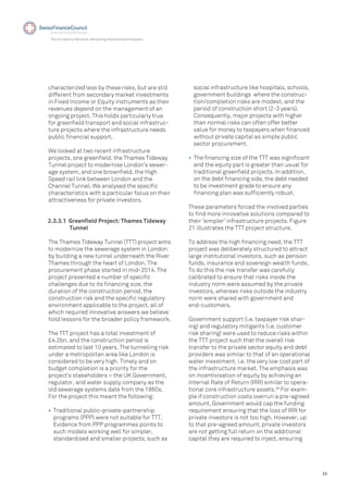 33
The EU and its Partners: Attracting International Investors
characterized less by these risks, but are still
different from secondary market investments
in Fixed Income or Equity instruments as their
revenues depend on the management of an
ongoing project. This holds particularly true
for greenﬁeld transport and social infrastruc-
ture projects where the infrastructure needs
public ﬁnancial support.
We looked at two recent infrastructure
projects, one greenﬁeld, the Thames Tideway
Tunnel project to modernise London’s sewer-
age system, and one brownﬁeld, the High
Speed rail link between London and the
Channel Tunnel. We analysed the speciﬁc
characteristics with a particular focus on their
attractiveness for private investors.
social infrastructure like hospitals, schools,
government buildings where the construc-
tion/completion risks are modest, and the
period of construction short (2-3 years).
Consequently, major projects with higher
than normal risks can often offer better
value for money to taxpayers when ﬁnanced
without private capital as simple public
sector procurement.
• The ﬁnancing size of the TTT was signiﬁcant
and the equity part is greater than usual for
traditional greenﬁeld projects. In addition,
on the debt ﬁnancing side, the debt needed
to be investment grade to ensure any
ﬁnancing plan was sufﬁciently robust.
These parameters forced the involved parties
to ﬁnd more innovative solutions compared to
their 'simpler' infrastructure projects. Figure
21 illustrates the TTT project structure.
To address the high ﬁnancing need, the TTT
project was deliberately structured to attract
large institutional investors, such as pension
funds, insurance and sovereign wealth funds.
To do this the risk transfer was carefully
calibrated to ensure that risks inside the
industry norm were assumed by the private
investors, whereas risks outside the industry
norm were shared with government and
end-customers.
Government support (i.e. taxpayer risk shar-
ing) and regulatory mitigants (i.e. customer
risk sharing) were used to reduce risks within
the TTT project such that the overall risk
transfer to the private sector equity and debt
providers was similar to that of an operational
water investment, i.e. the very low cost part of
the infrastructure market. The emphasis was
on incentivisation of equity by achieving an
Internal Rate of Return (IRR) similar to opera-
tional core infrastructure assets.39
For exam-
ple if construction costs overrun a pre-agreed
amount, Government would cap the funding
requirement ensuring that the loss of IRR for
private investors is not too high. However, up
to that pre-agreed amount, private investors
are not getting full return on the additional
capital they are required to inject, ensuring
2.3.3.1 Greenﬁeld Project: Thames Tideway
Tunnel
The Thames Tideway Tunnel (TTT) project aims
to modernize the sewerage system in London
by building a new tunnel underneath the River
Thames through the heart of London. The
procurement phase started in mid-2014. The
project presented a number of speciﬁc
challenges due to its ﬁnancing size, the
duration of the construction period, the
construction risk and the speciﬁc regulatory
environment applicable to the project, all of
which required innovative answers we believe
hold lessons for the broader policy framework.
The TTT project has a total investment of
£4.2bn, and the construction period is
estimated to last 10 years. The tunnelling risk
under a metropolitan area like London is
considered to be very high. Timely and on
budget completion is a priority for the
project’s stakeholders – the UK Government,
regulator, and water supply company as the
old sewerage systems date from the 1860s.
For the project this meant the following:
• Traditional public-private-partnership
programs (PPP) were not suitable for TTT.
Evidence from PPP programmes points to
such models working well for simpler,
standardised and smaller projects, such as
 