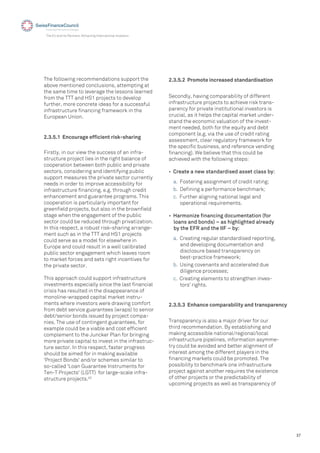 37
The EU and its Partners: Attracting International Investors
2.3.5.1 Encourage efﬁcient risk-sharing
Firstly, in our view the success of an infra-
structure project lies in the right balance of
cooperation between both public and private
sectors, considering and identifying public
support measures the private sector currently
needs in order to improve accessibility for
infrastructure ﬁnancing, e.g. through credit
enhancement and guarantee programs. This
cooperation is particularly important for
greenﬁeld projects, but also in the brownﬁeld
stage when the engagement of the public
sector could be reduced through privatization.
In this respect, a robust risk-sharing arrange-
ment such as in the TTT and HS1 projects
could serve as a model for elsewhere in
Europe and could result in a well calibrated
public sector engagement which leaves room
to market forces and sets right incentives for
the private sector.
This approach could support infrastructure
investments especially since the last ﬁnancial
crisis has resulted in the disappearance of
monoline-wrapped capital market instru-
ments where investors were drawing comfort
from debt service guarantees (wraps) to senior
debt/senior bonds issued by project compa-
nies. The use of contingent guarantees, for
example could be a viable and cost efﬁcient
complement to the Juncker Plan for bringing
more private capital to invest in the infrastruc-
ture sector. In this respect, faster progress
should be aimed for in making available
'Project Bonds' and/or schemes similar to
so-called 'Loan Guarantee Instruments for
Ten-T Projects' (LGTT) for large-scale infra-
structure projects.43
The following recommendations support the
above mentioned conclusions, attempting at
the same time to leverage the lessons learned
from the TTT and HS1 projects to develop
further, more concrete ideas for a successful
infrastructure ﬁnancing framework in the
European Union.
2.3.5.2 Promote increased standardisation
Secondly, having comparability of different
infrastructure projects to achieve risk trans-
parency for private institutional investors is
crucial, as it helps the capital market under-
stand the economic valuation of the invest-
ment needed, both for the equity and debt
component (e.g. via the use of credit rating
assessment, clear regulatory framework for
the speciﬁc business, and reference vending
ﬁnancing). We believe that this could be
achieved with the following steps:
• Create a new standardised asset class by:
a. Fostering assignment of credit rating;
b. Deﬁning a performance benchmark;
c. Further aligning national legal and
operational requirements.
• Harmonize ﬁnancing documentation (for
loans and bonds) – as highlighted already
by the EFR and the IIF – by:
a. Creating regular standardised reporting,
and developing documentation and
disclosure based transparency on
best-practice framework;
b. Using covenants and accelerated due
diligence processes;
c. Creating elements to strengthen inves-
tors’ rights.
2.3.5.3 Enhance comparability and transparency
Transparency is also a major driver for our
third recommendation. By establishing and
making accessible national/regional/local
infrastructure pipelines, information asymme-
try could be avoided and better alignment of
interest among the different players in the
ﬁnancing markets could be promoted. The
possibility to benchmark one infrastructure
project against another requires the existence
of other projects or the predictability of
upcoming projects as well as transparency of
 