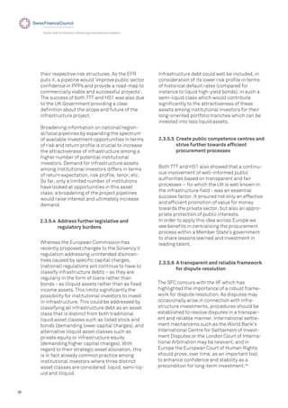 38
The EU and its Partners: Attracting International Investors
2.3.5.4 Address further legislative and
regulatory burdens
their respective risk structures. As the EFR
puts it, a pipeline would 'improve public sector
conﬁdence in PPPs and provide a road-map to
commercially viable and successful projects'.
The success of both TTT and HS1 was also due
to the UK Government providing a clear
deﬁnition about the scope and future of the
infrastructure project.
Broadening information on national/region-
al/local pipelines by expanding the spectrum
of available investment opportunities in terms
of risk and return proﬁle is crucial to increase
the attractiveness of infrastructure among a
higher number of potential institutional
investors. Demand for infrastructure assets
among institutional investors differs in terms
of return expectation, risk proﬁle, tenor, etc.
So far, only a limited number of institutions
have looked at opportunities in this asset
class; a broadening of the project pipelines
would raise interest and ultimately increase
demand.
Infrastructure debt could well be included, in
consideration of its lower risk proﬁle in terms
of historical default rates (compared for
instance to liquid high-yield bonds), in such a
semi-liquid class which would contribute
signiﬁcantly to the attractiveness of these
assets among institutional investors for their
long-oriented portfolio tranches which can be
invested into less liquid assets.
2.3.5.5 Create public competence centres and
strive further towards efﬁcient
procurement processes
Both TTT and HS1 also showed that a continu-
ous involvement of well-informed public
authorities based on transparent and fair
processes – for which the UK is well known in
the infrastructure ﬁeld - was an essential
success factor. It ensured not only an effective
and efﬁcient promotion of value for money
towards the private sector, but also an appro-
priate protection of public interests.
In order to apply this idea across Europe we
see beneﬁts in centralising the procurement
process within a Member State’s government
to share lessons learned and investment in
leading talent.Whereas the European Commission has
recently proposed changes to the Solvency II
regulation addressing unintended disincen-
tives caused by speciﬁc capital charges,
(national) regulations will continue to have to
classify infrastructure debts – as they are
regularly in the form of loans rather than
bonds - as illiquid assets rather than as ﬁxed
income assets. This limits signiﬁcantly the
possibility for institutional investors to invest
in infrastructure. This could be addressed by
classifying all infrastructure debt as an asset
class that is distinct from both traditional
liquid asset classes such as listed stock and
bonds (demanding lower capital charges), and
alternative illiquid asset classes such as
private equity or infrastructure equity
(demanding higher capital charges). With
regard to their strategic asset allocation, this
is in fact already common practice among
institutional investors where three distinct
asset classes are considered: liquid, semi-liq-
uid and illiquid.
2.3.5.6 A transparent and reliable framework
for dispute resolution
The SFC concurs with the IIF which has
highlighted the importance of a robust frame-
work for dispute resolution. As disputes may
occasionally arise in connection with infra-
structure investments, procedures should be
established to resolve disputes in a transpar-
ent and reliable manner. International settle-
ment mechanisms such as the World Bank's
International Centre for Settlement of Invest-
ment Disputes or the London Court of Interna-
tional Arbitration may be relevant, and in
Europe the European Court of Human Rights
should prove, over time, as an important tool
to enhance conﬁdence and stability as a
precondition for long-term investment.44
 
