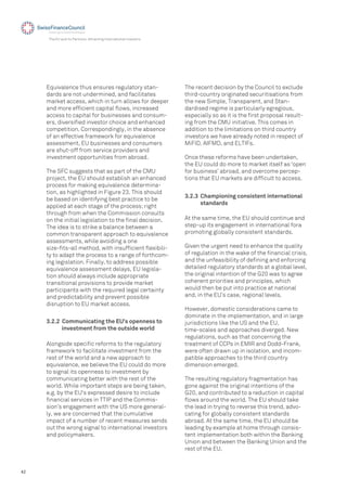 42
The EU and its Partners: Attracting International Investors
The recent decision by the Council to exclude
third-country originated securitisations from
the new Simple, Transparent, and Stan-
dardised regime is particularly egregious,
especially so as it is the ﬁrst proposal result-
ing from the CMU initiative. This comes in
addition to the limitations on third country
investors we have already noted in respect of
MiFID, AIFMD, and ELTIFs.
Once these reforms have been undertaken,
the EU could do more to market itself as ‘open
for business’ abroad, and overcome percep-
tions that EU markets are difﬁcult to access.
3.2.2 Communicating the EU’s openness to
investment from the outside world
3.2.3 Championing consistent international
standards
Alongside speciﬁc reforms to the regulatory
framework to facilitate investment from the
rest of the world and a new approach to
equivalence, we believe the EU could do more
to signal its openness to investment by
communicating better with the rest of the
world. While important steps are being taken,
e.g. by the EU's expressed desire to include
ﬁnancial services in TTIP and the Commis-
sion’s engagement with the US more general-
ly, we are concerned that the cumulative
impact of a number of recent measures sends
out the wrong signal to international investors
and policymakers.
Equivalence thus ensures regulatory stan-
dards are not undermined, and facilitates
market access, which in turn allows for deeper
and more efﬁcient capital ﬂows, increased
access to capital for businesses and consum-
ers, diversiﬁed investor choice and enhanced
competition. Correspondingly, in the absence
of an effective framework for equivalence
assessment, EU businesses and consumers
are shut-off from service providers and
investment opportunities from abroad.
The SFC suggests that as part of the CMU
project, the EU should establish an enhanced
process for making equivalence determina-
tion, as highlighted in Figure 23. This should
be based on identifying best practice to be
applied at each stage of the process; right
through from when the Commission consults
on the initial legislation to the ﬁnal decision.
The idea is to strike a balance between a
common transparent approach to equivalence
assessments, while avoiding a one
size-ﬁts-all method, with insufﬁcient ﬂexibili-
ty to adapt the process to a range of forthcom-
ing legislation. Finally, to address possible
equivalence assessment delays, EU legisla-
tion should always include appropriate
transitional provisions to provide market
participants with the required legal certainty
and predictability and prevent possible
disruption to EU market access.
At the same time, the EU should continue and
step-up its engagement in international fora
promoting globally consistent standards.
Given the urgent need to enhance the quality
of regulation in the wake of the ﬁnancial crisis,
and the unfeasibility of deﬁning and enforcing
detailed regulatory standards at a global level,
the original intention of the G20 was to agree
coherent priorities and principles, which
would then be put into practice at national
and, in the EU’s case, regional levels.
However, domestic considerations came to
dominate in the implementation, and in large
jurisdictions like the US and the EU,
time-scales and approaches diverged. New
regulations, such as that concerning the
treatment of CCPs in EMIR and Dodd-Frank,
were often drawn up in isolation, and incom-
patible approaches to the third country
dimension emerged.
The resulting regulatory fragmentation has
gone against the original intentions of the
G20, and contributed to a reduction in capital
ﬂows around the world. The EU should take
the lead in trying to reverse this trend, advo-
cating for globally consistent standards
abroad. At the same time, the EU should be
leading by example at home through consis-
tent implementation both within the Banking
Union and between the Banking Union and the
rest of the EU.
 