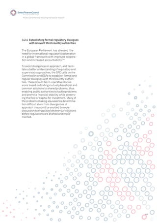 43
The EU and its Partners: Attracting International Investors
To avoid divergences in approach, and facili-
tate a better understanding of regulatory and
supervisory approaches, the SFC calls on the
Commission and ESAs to establish formal and
regular dialogues with third country authori-
ties. These should be co-operative discus-
sions based on ﬁnding mutually beneﬁcial and
common solutions to shared problems, thus
enabling public authorities to tackle problems
and promote ﬁnancial stability while preserv-
ing the ﬂow of capital for investment. Many of
the problems making equivalence determina-
tion difﬁcult stem from divergences of
approach that could be avoided by more
discussion taking place between jurisdictions
before regulations are drafted and imple-
mented.
The European Parliament has stressed ‘the
need for international regulatory cooperation
in a global framework with improved coopera-
tion and increased accountability.’45
3.2.4 Establishing formal regulatory dialogues
with relevant third country authorities
 