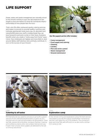 LIFE SUPPORT
Power, water, and waste management are naturally critical
to the smooth running of your site. But experience has
taught us that one aspect of camp life contributes dispro-
portionately to how people feel: the food.
That’s why RA offers restaurant-quality catering services
and makes it a priority to provide healthy, nutritious and
culturally appropriate meals every day. An abundant and
varied buffet gives your staff a midday break they can
look forward to and puts a smile on their faces. Everyone
benefits when you create a “home away from home” expe-
rience. Your employees are happier and more likely to stick
around. Better staff retention and continuity contribute, in
turn, to the success of your mission.
Our life support service offer includes:
– Camp management
– Food supply and catering
– Cleaning
– Laundry
– Pest and vector control
– Waste management
– Ground maintenance
CASE
Catering to all tastes
RA International was asked to provide on-going life support
services for 65 international personnel in a camp we con-
structed with en-suite accommodation for all residents. There
are fully catered dining facilities, recreation facilities, meeting
and conference rooms, clinic and wireless Internet services.
Frozen, fresh and dry food supplies are delivered to the site
on time by sea and air.
CASE
Exploration camp
In this remote mining and exploration camp, RA International
was asked to provide life support and facilities maintenance
services, with space for up to 20 residents. The contractor’s
goal was to be fully self-sufficient, so we also built a contrac-
tor’s camp on site.
WE DELIVER. REGARDLESS. | 11
 