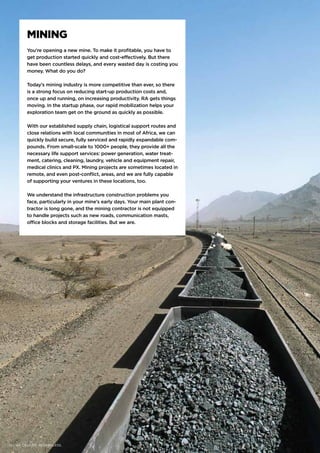 MINING
You’re opening a new mine. To make it profitable, you have to
get production started quickly and cost-effectively. But there
have been countless delays, and every wasted day is costing you
money. What do you do?
Today’s mining industry is more competitive than ever, so there
is a strong focus on reducing start-up production costs and,
once up and running, on increasing productivity. RA gets things
moving. In the startup phase, our rapid mobilization helps your
exploration team get on the ground as quickly as possible.
With our established supply chain, logistical support routes and
close relations with local communities in most of Africa, we can
quickly build secure, fully serviced and rapidly expandable com-
pounds. From small-scale to 1000+ people, they provide all the
necessary life support services: power generation, water treat-
ment, catering, cleaning, laundry, vehicle and equipment repair,
medical clinics and PX. Mining projects are sometimes located in
remote, and even post-conflict, areas, and we are fully capable
of supporting your ventures in these locations, too.
We understand the infrastructure construction problems you
face, particularly in your mine’s early days. Your main plant con-
tractor is long gone, and the mining contractor is not equipped
to handle projects such as new roads, communication masts,
office blocks and storage facilities. But we are.
14 | WE DELIVER. REGARDLESS.
 