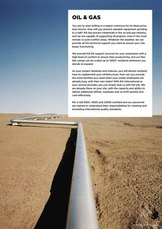 OIL & GAS
You aim to start drilling in a region notorious for its destructive
dust storms. How will you prevent valuable equipment grinding
to a halt? RA has proven credentials in the oil and gas industry,
and we are capable of supporting all projects, even in the most
remote or post-conflict areas. Whatever the weather, we can
provide all the technical support you need to ensure your site
keeps functioning.
We provide full life support services for your employees with a
high level of comfort to ensure their productivity, and our flex-
ible camps can be scaled up to 1000+ residents whenever you
decide to expand.
As your project develops and matures, you will almost certainly
have to supplement your infrastructure. How can you provide
the extra facilities you need when your onsite employees are
already busy with their own tasks? With RA International as
your service provider, you can simply task us with the job. We
are already there on your site, with the capacity and ability to
deliver additional offices, roadways and so forth quickly and
cost-effectively.
RA is ISO 9001, 14001 and 21000 certified and our personnel
are trained to understand their responsibilities for meeting and
exceeding international quality standards.
WE DELIVER. REGARDLESS. | 15
 