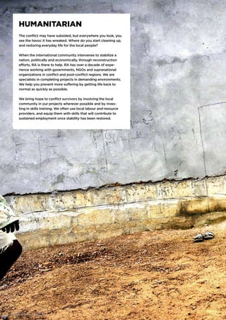 HUMANITARIAN
The conflict may have subsided, but everywhere you look, you
see the havoc it has wreaked. Where do you start cleaning up,
and restoring everyday life for the local people?
When the international community intervenes to stabilize a
nation, politically and economically, through reconstruction
efforts, RA is there to help. RA has over a decade of expe-
rience working with governments, NGOs and supranational
organizations in conflict and post-conflict regions. We are
specialists in completing projects in demanding environments.
We help you prevent more suffering by getting life back to
normal as quickly as possible.
We bring hope to conflict survivors by involving the local
community in our projects wherever possible and by inves-
ting in skills training. We often use local labour and resource
providers, and equip them with skills that will contribute to
sustained employment once stability has been restored.
16 | WE DELIVER. REGARDLESS.
 