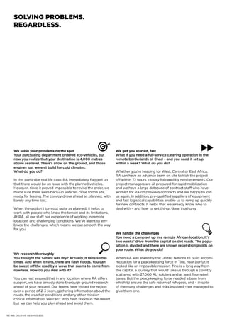 We solve your problems on the spot
Your purchasing department ordered eco-vehicles, but
now you realize that your destination is 4,000 metres
above sea level. There’s snow on the ground, and those
engines just weren’t build for cold climates.
What do you do?
In this particular real life case, RA immediately flagged up
that there would be an issue with the planned vehicles.
However, since it proved impossible to revise the order, we
made sure there were back-up vehicles close to the site,
ready for leasing. The convoy drove ahead as planned, with
barely any time lost.
When things don’t turn out quite as planned, it helps to
work with people who know the terrain and its limitations.
At RA, all our staff has experience of working in remote
locations and challenging conditions. We’ve learnt to em-
brace the challenges, which means we can smooth the way
for you.
We research thoroughly
You thought the Sahara was dry? Actually, it rains some-
times. And when it rains, there are flash floods. You can
be swept off the road by a wave that seems to come from
nowhere. How do you deal with it?
You can rest assured that in any location where RA offers
support, we have already done thorough ground research
ahead of your request. Our teams have visited the region
over a period of 2-3 years, gathering information about the
roads, the weather conditions and any other mission-
critical information. We can’t stop flash floods in the desert,
but we can help you plan ahead and avoid them.
.
We get you started, fast
What if you need a full-service catering operation in the
remote borderlands of Chad – and you need it set up
within a week? What do you do?
Whether you’re heading for West, Central or East Africa,
RA can have an advance team on site to kick the project
off within 72 hours, closely followed by reinforcements. Our
project managers are all prepared for rapid mobilization
and we have a large database of contract staff who have
worked for RA on previous contracts and are happy to join
us again. In addition, pre-qualified suppliers of equipment
and fast logistical capabilities enable us to ramp up quickly
for new contracts. It helps that we already know who to
deal with – and how to get things done in a hurry.
We handle the challenges
You need a camp set up in a remote African location. It’s
two weeks’ drive from the capital on dirt roads. The popu-
lation is divided and there are known rebel strongholds on
your route. What do you do?
When RA was asked by the United Nations to build accom-
modation for a peacekeeping force in Tine, near Darfur, it
looked like an impossible mission. Tine is a long way from
the capital, a journey that would take us through a country
scattered with 27,000 AU soldiers and at least four rebel
bases. But the peacekeeping force needed a base from
which to ensure the safe return of refugees, and – in spite
of the many challenges and risks involved – we managed to
give them one.
SOLVING PROBLEMS.
REGARDLESS.
18 | WE DELIVER. REGARDLESS.
 
