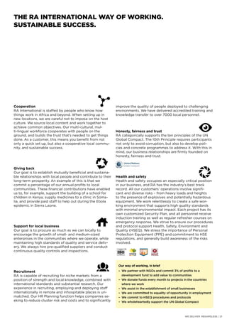 Cooperation
RA International is staffed by people who know how
things work in Africa and beyond. When setting up in
new locations, we are careful not to impose on the host
culture. We source local content and work together to
achieve common objectives. Our multi-cultural, mul-
ti-lingual workforce cooperates with people on the
ground, and builds the trust that’s needed to get things
done. As a customer, this means you benefit from not
only a quick set up, but also a cooperative local commu-
nity, and sustainable success.
Giving back
Our goal is to establish mutually beneficial and sustaina-
ble relationships with local people and contribute to their
long-term prosperity. An example of this is that we
commit a percentage of our annual profits to local
communities. These financial contributions have enabled
us to, for example, support the building of a school for
children in Kenya, supply medicines to a clinic in Soma-
lia, and provide paid staff to help out during the Ebola
epidemic in Sierra Leone.
Support for local business
Our goal is to procure as much as we can locally to
encourage the growth of small- and medium-sized
enterprises in the communities where we operate, while
maintaining high standards of quality and service deliv-
ery. We always hire pre-qualified suppliers and conduct
continuous quality controls and inspections.
Recruitment
RA is capable of recruiting for niche markets from a
position of strength and local knowledge, combined with
international standards and substantial research. Our
experience in recruiting, employing and deploying staff
internationally in remote and inhospitable places is un-
matched. Our HR Planning function helps companies se-
eking to reduce cluster risk and costs and to significantly
improve the quality of people deployed to challenging
environments. We have delivered accredited training and
knowledge transfer to over 7000 local personnel.
Honesty, fairness and trust
RA categorically supports the ten principles of the UN
Global Compact. The 10th Principle requires participants
not only to avoid corruption, but also to develop poli-
cies and concrete programmes to address it. With this in
mind, our business relationships are firmly founded on
honesty, fairness and trust.
Health and safety
Health and safety occupies an especially critical position
in our business, and RA has the industry’s best track
record. All our customers’ operations involve signifi-
cant and diverse risks – from heavy loads and heights
to the presence of explosives and potentially hazardous
equipment. We work relentlessly to create a safe wor-
king environment that supports high quality standards
with minimal environmental impact. Each project has its
own customized Security Plan, and all personnel receive
induction training as well as regular refresher courses on
emergency response. We strive to ensure our procedures
and protocol support Health, Safety, Environment and
Quality (HSEQ). We stress the importance of Personal
Protection Equipment (PPE) and commitment to HSE
regulations, and generally build awareness of the risks
involved.
THE RA INTERNATIONAL WAY OF WORKING.
SUSTAINABLE SUCCESS.
Our way of working, in brief
– 	We partner with NGOs and commit 3% of profits to a
	 development fund to add value to communities
– 	We donate funds every month to projects in the countries
	 where we work
– 	We assist in the establishment of small businesses
– 	We are committed to equality of opportunity in employment
– 	We commit to HSEQ procedures and protocols
– 	We wholeheartedly support the UN Global Compact
WE DELIVER. REGARDLESS. | 21
 