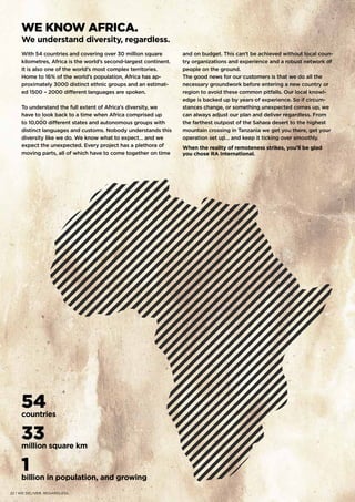 54countries
33million square km
1billion in population, and growing
WE KNOW AFRICA.
We understand diversity, regardless.
With 54 countries and covering over 30 million square
kilometres, Africa is the world’s second-largest continent.
It is also one of the world’s most complex territories.
Home to 16% of the world’s population, Africa has ap-
proximately 3000 distinct ethnic groups and an estimat-
ed 1500 – 2000 different languages are spoken.
To understand the full extent of Africa’s diversity, we
have to look back to a time when Africa comprised up
to 10,000 different states and autonomous groups with
distinct languages and customs. Nobody understands this
diversity like we do. We know what to expect… and we
expect the unexpected. Every project has a plethora of
moving parts, all of which have to come together on time
and on budget. This can’t be achieved without local coun-
try organizations and experience and a robust network of
people on the ground.
The good news for our customers is that we do all the
necessary groundwork before entering a new country or
region to avoid these common pitfalls. Our local knowl-
edge is backed up by years of experience. So if circum-
stances change, or something unexpected comes up, we
can always adjust our plan and deliver regardless. From
the farthest outpost of the Sahara desert to the highest
mountain crossing in Tanzania we get you there, get your
operation set up… and keep it ticking over smoothly.
When the reality of remoteness strikes, you’ll be glad
you chose RA International.
22 | WE DELIVER. REGARDLESS.
 