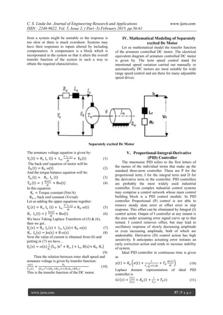 C. S. Linda Int. Journal of Engineering Research and Applications www.ijera.com
ISSN : 2248-9622, Vol. 5, Issue 2, ( Part -5) February 2015, pp.56-61
www.ijera.com 57 | P a g e
from a system might be unstable or the response is
too slow or there is much overshoot. Systems may
have their responses to inputs altered by including
compensators. A compensator is a block which is
incorporated in the system so that it alters the overall
transfer function of the system in such a way to
obtain the required characteristics.
IV. Mathematical Modeling of Separately
excited Dc Motor
Let us mathematical model the transfer function
of the armature controlled DC motor. The electrical
equivalent diagram of armature controlled DC motor
is given by. The term speed control stand for
intentional speed variation carried out manually or
automatically DC motors are most suitable for wide
range speed control and are there for many adjustable
speed drives.
Separately excited Dc Motor
The armature voltage equation is given by:
Va t = Ra Ia t + La.
d Ia t
dt
+ EB t (1)
The back emf equation of motor will be
EB t = Kb ω t (2)
And the torque balance equation will be:
Tm t = Kt. Ia t (3)
Tm t = J
dω t
dt
+ Bω(t) (4)
In this equation:
Kt = Torque constant (Nm/A)
Kb = back emf constant (Vs/rad)
Let us adding the upper equations together:
𝑉𝑎 𝑡 = Ra. Ia t + La.
d Ia t
dt
+ Kb ω t (5)
Kt. Ia t = J
dω(t)
dt
+ Bω t (6)
We have Taking Laplace Transform of (5) & (6),
then we get..
𝑉𝑎 s = Ra. Ia s + La. Ia s + Kb ω(s) (7)
Kt. Ia s = Jω s + B ω s (8)
Now the value of current is obtained from (8) and
putting in (7) we have…
𝑉𝑎 s = ω s
1
𝐾𝑡
La. Js2
+ Ra. J + La. B s + Kb. Kt
(9)
Then the relation between rotor shaft speed and
armature voltage is given by transfer function:
ω(s)
Va (s)
=
Kt
(JLa s2+ JRa +BLa s+ KtKb +BRa
(10)
This is the transfer function of the DC motor.
V. Proportional-Integral-Derivative
(PID) Controller
The mnemonic PID refers to the first letters of
the names of the individual terms that make up the
standard three-term controller. These are P for the
proportional term, I for the integral term and D for
the derivative term in the controller. PID controllers
are probably the most widely used industrial
controller. Even complex industrial control systems
may comprise a control network whose main control
building block is a PID control module. In PID
controller Proportional (P) control is not able to
remove steady state error or offset error in step
response. This offset can be eliminated by Integral (I)
control action. Output of I controller at any instant is
the area under actuating error signal curve up to that
instant. I control removes offset, but may lead to
oscillatory response of slowly decreasing amplitude
or even increasing amplitude, both of which are
undesirable. Derivative (D) control action has high
sensitivity. It anticipates actuating error initiates an
early correction action and tends to increase stability
of system.
Ideal PID controller in continuous time is given
as
𝑦 𝑡 = 𝐾𝑝 𝑒 𝑡 +
1
𝑇 𝑖 𝑒 𝑡 𝑑𝑡
𝑡
0
+ 𝑇𝑑
𝑑𝑒 𝑡
𝑑𝑡
(10)
Laplace domain representation of ideal PID
controller is
𝐺𝑐 𝑠 =
𝑌 𝑠
𝐸 𝑠
= 𝐾𝑝 (1 +
1
𝑇 𝑖 𝑠
+ 𝑇𝑑 𝑠) (11)
 