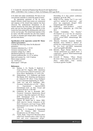 C. S. Linda Int. Journal of Engineering Research and Applications www.ijera.com
ISSN : 2248-9622, Vol. 5, Issue 2, ( Part -5) February 2015, pp.56-61
www.ijera.com 61 | P a g e
to be taken into under consideration. We have to use
conventional controller to control the speed of motor.
By appropriate parameter of the dc motor
transfer function closed loop system are constructed
and response of the closed loop response has been
observed The mathematical formulation of the
transfer function has been done and location of the
poles and zero has been plotted. The stability of the
system has been analyzed by plotting poles and zeros
on the root loci plot. The closed loop response of the
dc motor with PID controller has also been studied.
In order to calculate gain margin phase margin, bode
plot has been drawn.
Specification of the separately excited DC Motor
which is given below:-
Consider the following values for the physical
parameters
Armature inductance (La) = 0.5 H
Armature resistance (Ra) = 1Ω
Armature voltage (Va) = 200 V
Mechanical inertia (J) = 0.01 Kg. m
Friction coefficient (B) = 0.1 N. m /rad/sec
Back emf constant Kb = 0.01 V/rad/sec
Motor torque constant
Kt= 0.01N.m/A
Rated speed = 1450 rpm
References
[1] Santana, J., J.L. Naredo, F. Sandoval, I.
Grout and O.J. Argueta, 2002. Simulation
and Construction of Speed Control for a DC
Series Motor. Mechatronic, 12: 1145-1156.
[2] Abdurrahman, A.A. Emhemed and Rosbi
Bin Mamat, 2012. Modeling and Simulation
for Industrial DC Motor Using Intelligent
Control. Proscenia Engineering, 41: 420-4
[3] Saab, S.S. and R.A. Kaed-Bey, 2001.
Parameter Identification of a DC Motor:
An Experimental Approach.IEEE
International Conf. on Elec. Circuit and
Systems (ICECS), 4: 981-984.
[4] Lankarany, M. and A. Rezazade, 2007.
Parameter Estimation Optimization Based
on Genetic Algorithm Applied to DC Motor.
IEEE International Conf. on Electrical
Engineering (ICEE), pp:1-6
[5] Dupuis, M. Ghribi and A. Adour, 2004.
Multi objective Genetic Estimation of DC
Motor Parameters and Load Torque. IEEE
International Conf. on Ind. Tech. (ICIT), pp:
1511-1514.
[6] Pothiya, S., S. Chanposri, S. Kamsawang
and W. Kinares, 2003 Parameter
Identification of a DC Motor Using
[7] XuJX, Heike, Yang R H,”Maximum phase
added lead, minimum phase reduce lag non
trial and error compensator design”.
Proceeding of 4 Asia control conference
Singapore, pp 93-98, 2002
[8] Wang Fei-Yue ,Huang Yue,”A non trail-
and-error method for phase-lead and
phase lag compensator Design”, IEEE
transaction,pp 1654-1660.2001
[9] Godhwani arjun,”feedback control
system”,IEEE transaction, pp 1758-1764,
2013
[10] Yeroglu Celaleddian, Ten Nuserte,”
Development of a tool box for frequency
response analysis for fractional order
control system”,IEEE transaction,pp 866-
869,2009
[11] Marcelo, TeixeiraA. Assuncao Advaldo,
Machado Erica R,M.D,”A Method for
plotting the complementary root locus using
the root locus rule”,IEEE transactions
,vol,47,no3,pp405-409,2004.
[12] Miroslav, Ragot Patrick Perriard Yves,
”Design optimization of a BLDC motor :a
comparative analysis,”IEEETransection,pp
1520-1523,2007
[13] Cavicchi J Thomas, “Phase Margin
Revisited: Phase root locus, Bode plots and
Phase shifter”,IEEE Tran section,
Vol.46,no1 pp168-176,2003
 