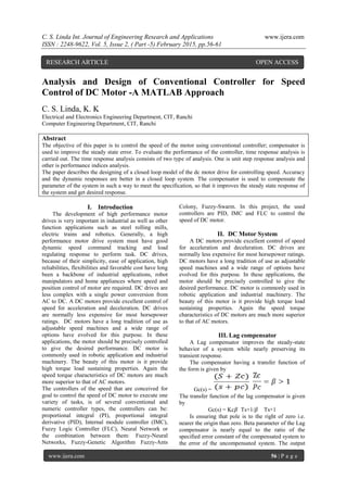 C. S. Linda Int. Journal of Engineering Research and Applications www.ijera.com
ISSN : 2248-9622, Vol. 5, Issue 2, ( Part -5) February 2015, pp.56-61
www.ijera.com 56 | P a g e
Analysis and Design of Conventional Controller for Speed
Control of DC Motor -A MATLAB Approach
C. S. Linda, K. K
Electrical and Electronics Engineering Department, CIT, Ranchi
Computer Engineering Department, CIT, Ranchi
Abstract
The objective of this paper is to control the speed of the motor using conventional controller; compensator is
used to improve the steady state error. To evaluate the performance of the controller, time response analysis is
carried out. The time response analysis consists of two type of analysis. One is unit step response analysis and
other is performance indices analysis.
The paper describes the designing of a closed loop model of the dc motor drive for controlling speed. Accuracy
and the dynamic responses are better in a closed loop system. The compensator is used to compensate the
parameter of the system in such a way to meet the specification, so that it improves the steady state response of
the system and get desired response.
I. Introduction
The development of high performance motor
drives is very important in industrial as well as other
function applications such as steel rolling mills,
electric trains and robotics. Generally, a high
performance motor drive system must have good
dynamic speed command tracking and load
regulating response to perform task. DC drives,
because of their simplicity, ease of application, high
reliabilities, flexibilities and favorable cost have long
been a backbone of industrial applications, robot
manipulators and home appliances where speed and
position control of motor are required. DC drives are
less complex with a single power conversion from
AC to DC. A DC motors provide excellent control of
speed for acceleration and deceleration. DC drives
are normally less expensive for most horsepower
ratings. DC motors have a long tradition of use as
adjustable speed machines and a wide range of
options have evolved for this purpose. In these
applications, the motor should be precisely controlled
to give the desired performance. DC motor is
commonly used in robotic application and industrial
machinery. The beauty of this motor is it provide
high torque load sustaining properties. Again the
speed torque characteristics of DC motors are much
more superior to that of AC motors.
The controllers of the speed that are conceived for
goal to control the speed of DC motor to execute one
variety of tasks, is of several conventional and
numeric controller types, the controllers can be:
proportional integral (PI), proportional integral
derivative (PID), Internal module controller (IMC),
Fuzzy Logic Controller (FLC), Neural Network or
the combination between them: Fuzzy-Neural
Networks, Fuzzy-Genetic Algorithm Fuzzy-Ants
Colony, Fuzzy-Swarm. In this project, the used
controllers are PID, IMC and FLC to control the
speed of DC motor.
II. DC Motor System
A DC motors provide excellent control of speed
for acceleration and deceleration. DC drives are
normally less expensive for most horsepower ratings.
DC motors have a long tradition of use as adjustable
speed machines and a wide range of options have
evolved for this purpose. In these applications, the
motor should be precisely controlled to give the
desired performance. DC motor is commonly used in
robotic application and industrial machinery. The
beauty of this motor is it provide high torque load
sustaining properties. Again the speed torque
characteristics of DC motors are much more superior
to that of AC motors.
III. Lag compensator
A Lag compensator improves the steady-state
behavior of a system while nearly preserving its
transient response.
The compensator having a transfer function of
the form is given by
Gc(s) =
The transfer function of the lag compensator is given
by
Gc(s) = Kc𝛽 Ts+1/𝛽 Ts+1
Is ensuring that pole is to the right of zero i.e.
nearer the origin than zero. Beta parameter of the Lag
compensator is nearly equal to the ratio of the
specified error constant of the compensated system to
the error of the uncompensated system. The output
RESEARCH ARTICLE OPEN ACCESS
 
