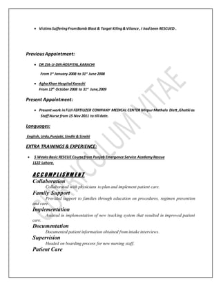  VictimsSufferingFromBomb Blast & Target Killng& Vilance, I hadbeen RESCUED .
PreviousAppointment:
 DR ZIA-U-DINHOSPITAL,KARACHI
From 1st
January 2008 to 31st
June 2008
 AghaKhan Hospital Karachi
From 12th
October 2008 to 31st
June,2009
Present Appointment:
 Present work in FUJI FERTILIZER COMPANY MEDICAL CENTER Mirpur Mathelo Distt ,Ghotki as
StaffNurse from 15 Nov 2011 to till date.
Languages:
English,Urdu,Punjabi, Sindhi & Siraiki
EXTRA TRAININGS & EXPERIENCE:
 5 WeaksBasic RESCUE Coursefrom Punjab Emergence Service AcademyRescue
1122 Lahore.
A C C O M P L I S H M E N T
Collaboration
Collaborated with physicians to plan and implement patient care.
Family Support
Provided support to families through education on procedures, regimen prevention
and care.
Implementation
Assisted in implementation of new tracking system that resulted in improved patient
care.
Documentation
Documented patient information obtained from intake interviews.
Supervision
Headed on boarding process for new nursing staff.
Patient Care
 