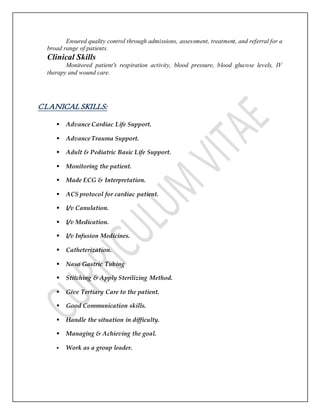 Ensured quality control through admissions, assessment, treatment, and referral for a
broad range of patients.
Clinical Skills
Monitored patient's respiration activity, blood pressure, blood glucose levels, IV
therapy and wound care.
CLANICAL SKILLS:
 Advance Cardiac Life Support.
 Advance Trauma Support.
 Adult & Pediatric Basic Life Support.
 Monitoring the patient.
 Made ECG & Interpretation.
 ACS protocol for cardiac patient.
 I/v Canulation.
 I/v Medication.
 I/v Infusion Medicines.
 Catheterization.
 Naso Gastric Tubing
 Stitching & Apply Sterilizing Method.
 Give Tertiary Care to the patient.
 Good Communication skills.
 Handle the situation in difficulty.
 Managing & Achieving the goal.
 Work as a group leader.
 