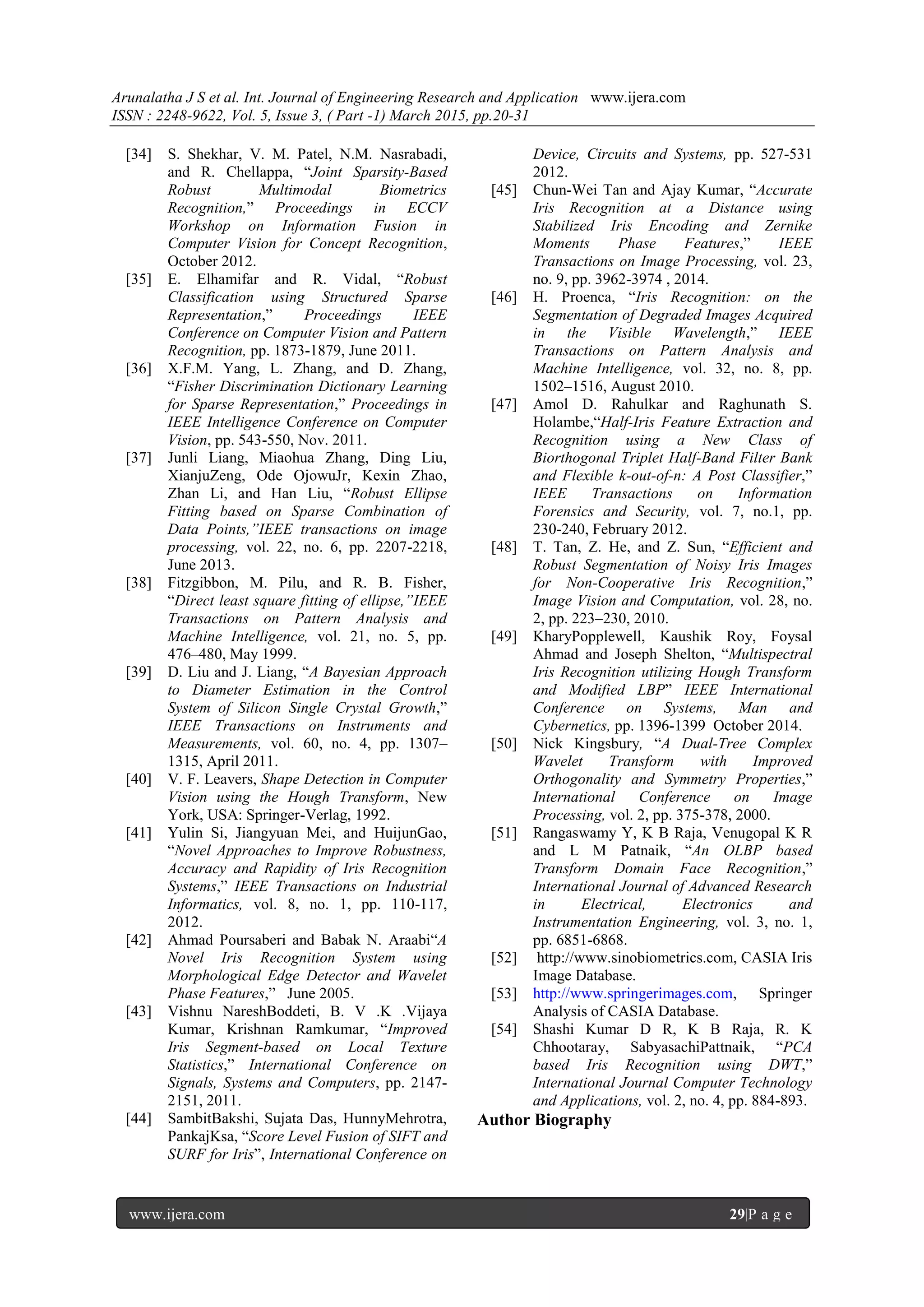 Arunalatha J S et al. Int. Journal of Engineering Research and Application www.ijera.com
ISSN : 2248-9622, Vol. 5, Issue 3, ( Part -1) March 2015, pp.20-31
www.ijera.com 29|P a g e
[34] S. Shekhar, V. M. Patel, N.M. Nasrabadi,
and R. Chellappa, ―Joint Sparsity-Based
Robust Multimodal Biometrics
Recognition,‖ Proceedings in ECCV
Workshop on Information Fusion in
Computer Vision for Concept Recognition,
October 2012.
[35] E. Elhamifar and R. Vidal, ―Robust
Classification using Structured Sparse
Representation,‖ Proceedings IEEE
Conference on Computer Vision and Pattern
Recognition, pp. 1873-1879, June 2011.
[36] X.F.M. Yang, L. Zhang, and D. Zhang,
―Fisher Discrimination Dictionary Learning
for Sparse Representation,‖ Proceedings in
IEEE Intelligence Conference on Computer
Vision, pp. 543-550, Nov. 2011.
[37] Junli Liang, Miaohua Zhang, Ding Liu,
XianjuZeng, Ode OjowuJr, Kexin Zhao,
Zhan Li, and Han Liu, ―Robust Ellipse
Fitting based on Sparse Combination of
Data Points,”IEEE transactions on image
processing, vol. 22, no. 6, pp. 2207-2218,
June 2013.
[38] Fitzgibbon, M. Pilu, and R. B. Fisher,
―Direct least square fitting of ellipse,”IEEE
Transactions on Pattern Analysis and
Machine Intelligence, vol. 21, no. 5, pp.
476–480, May 1999.
[39] D. Liu and J. Liang, ―A Bayesian Approach
to Diameter Estimation in the Control
System of Silicon Single Crystal Growth,‖
IEEE Transactions on Instruments and
Measurements, vol. 60, no. 4, pp. 1307–
1315, April 2011.
[40] V. F. Leavers, Shape Detection in Computer
Vision using the Hough Transform, New
York, USA: Springer-Verlag, 1992.
[41] Yulin Si, Jiangyuan Mei, and HuijunGao,
―Novel Approaches to Improve Robustness,
Accuracy and Rapidity of Iris Recognition
Systems,‖ IEEE Transactions on Industrial
Informatics, vol. 8, no. 1, pp. 110-117,
2012.
[42] Ahmad Poursaberi and Babak N. Araabi―A
Novel Iris Recognition System using
Morphological Edge Detector and Wavelet
Phase Features,‖ June 2005.
[43] Vishnu NareshBoddeti, B. V .K .Vijaya
Kumar, Krishnan Ramkumar, ―Improved
Iris Segment-based on Local Texture
Statistics,‖ International Conference on
Signals, Systems and Computers, pp. 2147-
2151, 2011.
[44] SambitBakshi, Sujata Das, HunnyMehrotra,
PankajKsa, ―Score Level Fusion of SIFT and
SURF for Iris‖, International Conference on
Device, Circuits and Systems, pp. 527-531
2012.
[45] Chun-Wei Tan and Ajay Kumar, ―Accurate
Iris Recognition at a Distance using
Stabilized Iris Encoding and Zernike
Moments Phase Features,‖ IEEE
Transactions on Image Processing, vol. 23,
no. 9, pp. 3962-3974 , 2014.
[46] H. Proenca, ―Iris Recognition: on the
Segmentation of Degraded Images Acquired
in the Visible Wavelength,‖ IEEE
Transactions on Pattern Analysis and
Machine Intelligence, vol. 32, no. 8, pp.
1502–1516, August 2010.
[47] Amol D. Rahulkar and Raghunath S.
Holambe,―Half-Iris Feature Extraction and
Recognition using a New Class of
Biorthogonal Triplet Half-Band Filter Bank
and Flexible k-out-of-n: A Post Classifier,‖
IEEE Transactions on Information
Forensics and Security, vol. 7, no.1, pp.
230-240, February 2012.
[48] T. Tan, Z. He, and Z. Sun, ―Efficient and
Robust Segmentation of Noisy Iris Images
for Non-Cooperative Iris Recognition,‖
Image Vision and Computation, vol. 28, no.
2, pp. 223–230, 2010.
[49] KharyPopplewell, Kaushik Roy, Foysal
Ahmad and Joseph Shelton, ―Multispectral
Iris Recognition utilizing Hough Transform
and Modified LBP‖ IEEE International
Conference on Systems, Man and
Cybernetics, pp. 1396-1399 October 2014.
[50] Nick Kingsbury, ―A Dual-Tree Complex
Wavelet Transform with Improved
Orthogonality and Symmetry Properties,‖
International Conference on Image
Processing, vol. 2, pp. 375-378, 2000.
[51] Rangaswamy Y, K B Raja, Venugopal K R
and L M Patnaik, ―An OLBP based
Transform Domain Face Recognition,‖
International Journal of Advanced Research
in Electrical, Electronics and
Instrumentation Engineering, vol. 3, no. 1,
pp. 6851-6868.
[52] http://www.sinobiometrics.com, CASIA Iris
Image Database.
[53] http://www.springerimages.com, Springer
Analysis of CASIA Database.
[54] Shashi Kumar D R, K B Raja, R. K
Chhootaray, SabyasachiPattnaik, ―PCA
based Iris Recognition using DWT,‖
International Journal Computer Technology
and Applications, vol. 2, no. 4, pp. 884-893.
Author Biography
 