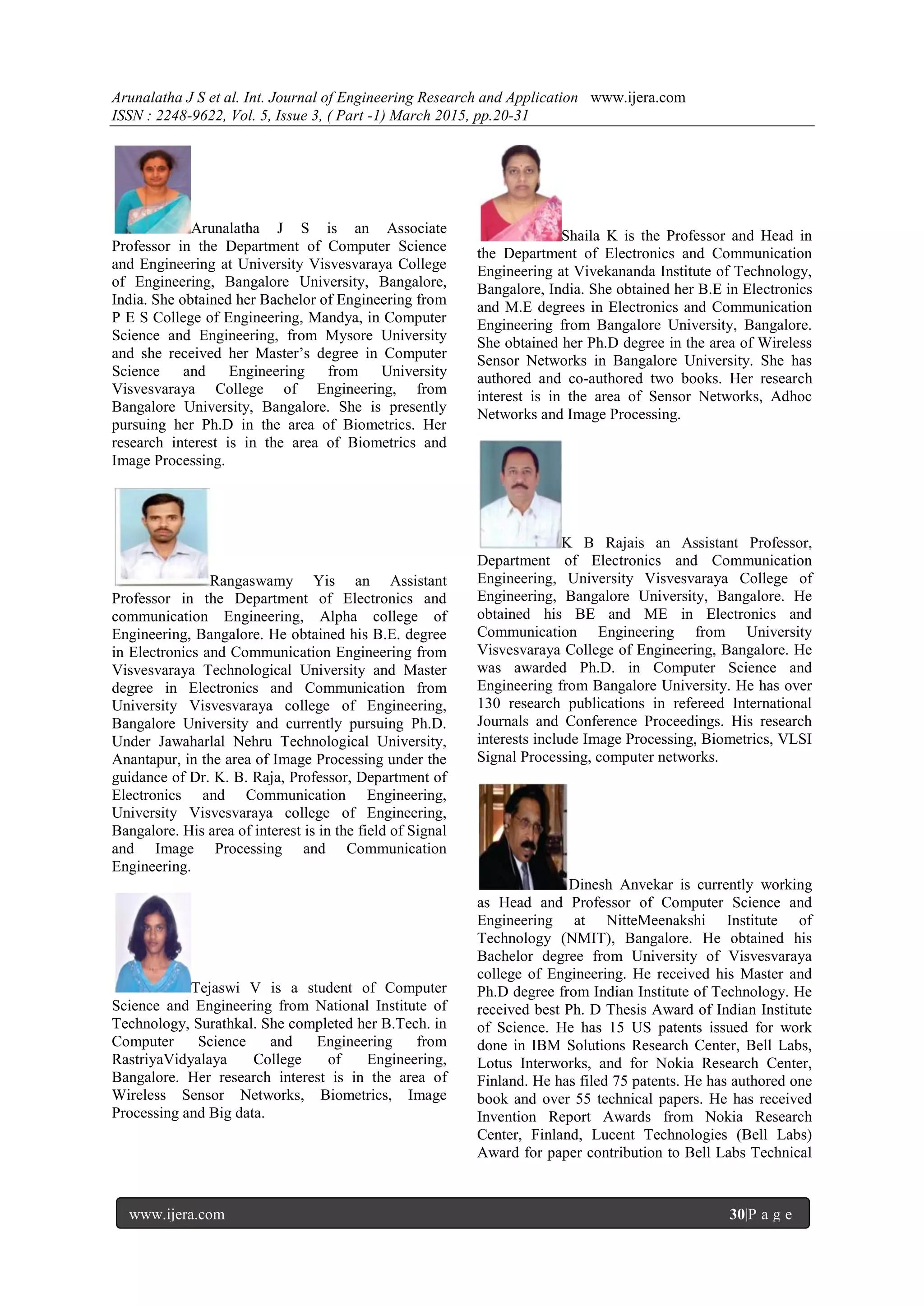 Arunalatha J S et al. Int. Journal of Engineering Research and Application www.ijera.com
ISSN : 2248-9622, Vol. 5, Issue 3, ( Part -1) March 2015, pp.20-31
www.ijera.com 30|P a g e
Arunalatha J S is an Associate
Professor in the Department of Computer Science
and Engineering at University Visvesvaraya College
of Engineering, Bangalore University, Bangalore,
India. She obtained her Bachelor of Engineering from
P E S College of Engineering, Mandya, in Computer
Science and Engineering, from Mysore University
and she received her Master’s degree in Computer
Science and Engineering from University
Visvesvaraya College of Engineering, from
Bangalore University, Bangalore. She is presently
pursuing her Ph.D in the area of Biometrics. Her
research interest is in the area of Biometrics and
Image Processing.
Rangaswamy Yis an Assistant
Professor in the Department of Electronics and
communication Engineering, Alpha college of
Engineering, Bangalore. He obtained his B.E. degree
in Electronics and Communication Engineering from
Visvesvaraya Technological University and Master
degree in Electronics and Communication from
University Visvesvaraya college of Engineering,
Bangalore University and currently pursuing Ph.D.
Under Jawaharlal Nehru Technological University,
Anantapur, in the area of Image Processing under the
guidance of Dr. K. B. Raja, Professor, Department of
Electronics and Communication Engineering,
University Visvesvaraya college of Engineering,
Bangalore. His area of interest is in the field of Signal
and Image Processing and Communication
Engineering.
Tejaswi V is a student of Computer
Science and Engineering from National Institute of
Technology, Surathkal. She completed her B.Tech. in
Computer Science and Engineering from
RastriyaVidyalaya College of Engineering,
Bangalore. Her research interest is in the area of
Wireless Sensor Networks, Biometrics, Image
Processing and Big data.
Shaila K is the Professor and Head in
the Department of Electronics and Communication
Engineering at Vivekananda Institute of Technology,
Bangalore, India. She obtained her B.E in Electronics
and M.E degrees in Electronics and Communication
Engineering from Bangalore University, Bangalore.
She obtained her Ph.D degree in the area of Wireless
Sensor Networks in Bangalore University. She has
authored and co-authored two books. Her research
interest is in the area of Sensor Networks, Adhoc
Networks and Image Processing.
K B Rajais an Assistant Professor,
Department of Electronics and Communication
Engineering, University Visvesvaraya College of
Engineering, Bangalore University, Bangalore. He
obtained his BE and ME in Electronics and
Communication Engineering from University
Visvesvaraya College of Engineering, Bangalore. He
was awarded Ph.D. in Computer Science and
Engineering from Bangalore University. He has over
130 research publications in refereed International
Journals and Conference Proceedings. His research
interests include Image Processing, Biometrics, VLSI
Signal Processing, computer networks.
Dinesh Anvekar is currently working
as Head and Professor of Computer Science and
Engineering at NitteMeenakshi Institute of
Technology (NMIT), Bangalore. He obtained his
Bachelor degree from University of Visvesvaraya
college of Engineering. He received his Master and
Ph.D degree from Indian Institute of Technology. He
received best Ph. D Thesis Award of Indian Institute
of Science. He has 15 US patents issued for work
done in IBM Solutions Research Center, Bell Labs,
Lotus Interworks, and for Nokia Research Center,
Finland. He has filed 75 patents. He has authored one
book and over 55 technical papers. He has received
Invention Report Awards from Nokia Research
Center, Finland, Lucent Technologies (Bell Labs)
Award for paper contribution to Bell Labs Technical
 