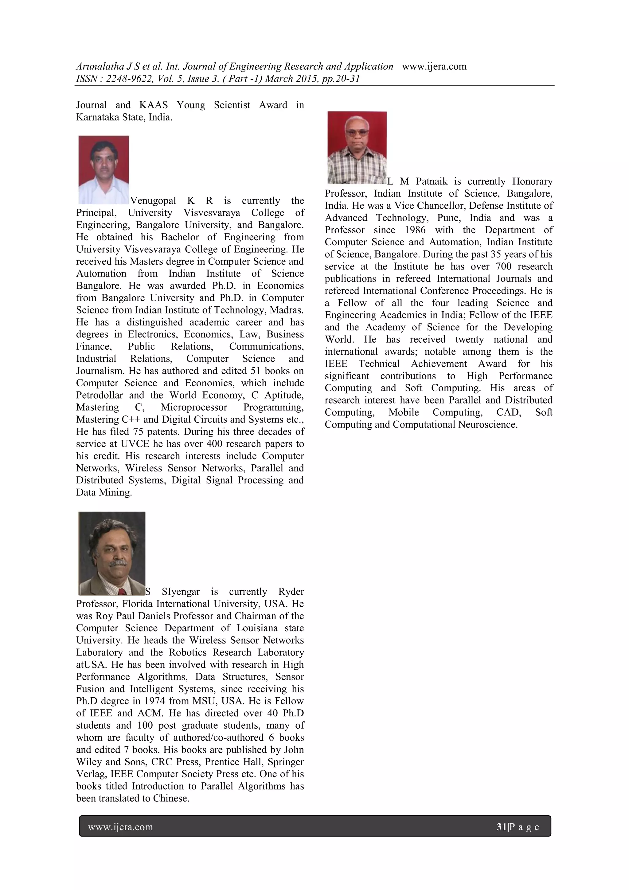 Arunalatha J S et al. Int. Journal of Engineering Research and Application www.ijera.com
ISSN : 2248-9622, Vol. 5, Issue 3, ( Part -1) March 2015, pp.20-31
www.ijera.com 31|P a g e
Journal and KAAS Young Scientist Award in
Karnataka State, India.
Venugopal K R is currently the
Principal, University Visvesvaraya College of
Engineering, Bangalore University, and Bangalore.
He obtained his Bachelor of Engineering from
University Visvesvaraya College of Engineering. He
received his Masters degree in Computer Science and
Automation from Indian Institute of Science
Bangalore. He was awarded Ph.D. in Economics
from Bangalore University and Ph.D. in Computer
Science from Indian Institute of Technology, Madras.
He has a distinguished academic career and has
degrees in Electronics, Economics, Law, Business
Finance, Public Relations, Communications,
Industrial Relations, Computer Science and
Journalism. He has authored and edited 51 books on
Computer Science and Economics, which include
Petrodollar and the World Economy, C Aptitude,
Mastering C, Microprocessor Programming,
Mastering C++ and Digital Circuits and Systems etc.,
He has filed 75 patents. During his three decades of
service at UVCE he has over 400 research papers to
his credit. His research interests include Computer
Networks, Wireless Sensor Networks, Parallel and
Distributed Systems, Digital Signal Processing and
Data Mining.
S SIyengar is currently Ryder
Professor, Florida International University, USA. He
was Roy Paul Daniels Professor and Chairman of the
Computer Science Department of Louisiana state
University. He heads the Wireless Sensor Networks
Laboratory and the Robotics Research Laboratory
atUSA. He has been involved with research in High
Performance Algorithms, Data Structures, Sensor
Fusion and Intelligent Systems, since receiving his
Ph.D degree in 1974 from MSU, USA. He is Fellow
of IEEE and ACM. He has directed over 40 Ph.D
students and 100 post graduate students, many of
whom are faculty of authored/co-authored 6 books
and edited 7 books. His books are published by John
Wiley and Sons, CRC Press, Prentice Hall, Springer
Verlag, IEEE Computer Society Press etc. One of his
books titled Introduction to Parallel Algorithms has
been translated to Chinese.
L M Patnaik is currently Honorary
Professor, Indian Institute of Science, Bangalore,
India. He was a Vice Chancellor, Defense Institute of
Advanced Technology, Pune, India and was a
Professor since 1986 with the Department of
Computer Science and Automation, Indian Institute
of Science, Bangalore. During the past 35 years of his
service at the Institute he has over 700 research
publications in refereed International Journals and
refereed International Conference Proceedings. He is
a Fellow of all the four leading Science and
Engineering Academies in India; Fellow of the IEEE
and the Academy of Science for the Developing
World. He has received twenty national and
international awards; notable among them is the
IEEE Technical Achievement Award for his
significant contributions to High Performance
Computing and Soft Computing. His areas of
research interest have been Parallel and Distributed
Computing, Mobile Computing, CAD, Soft
Computing and Computational Neuroscience.
 