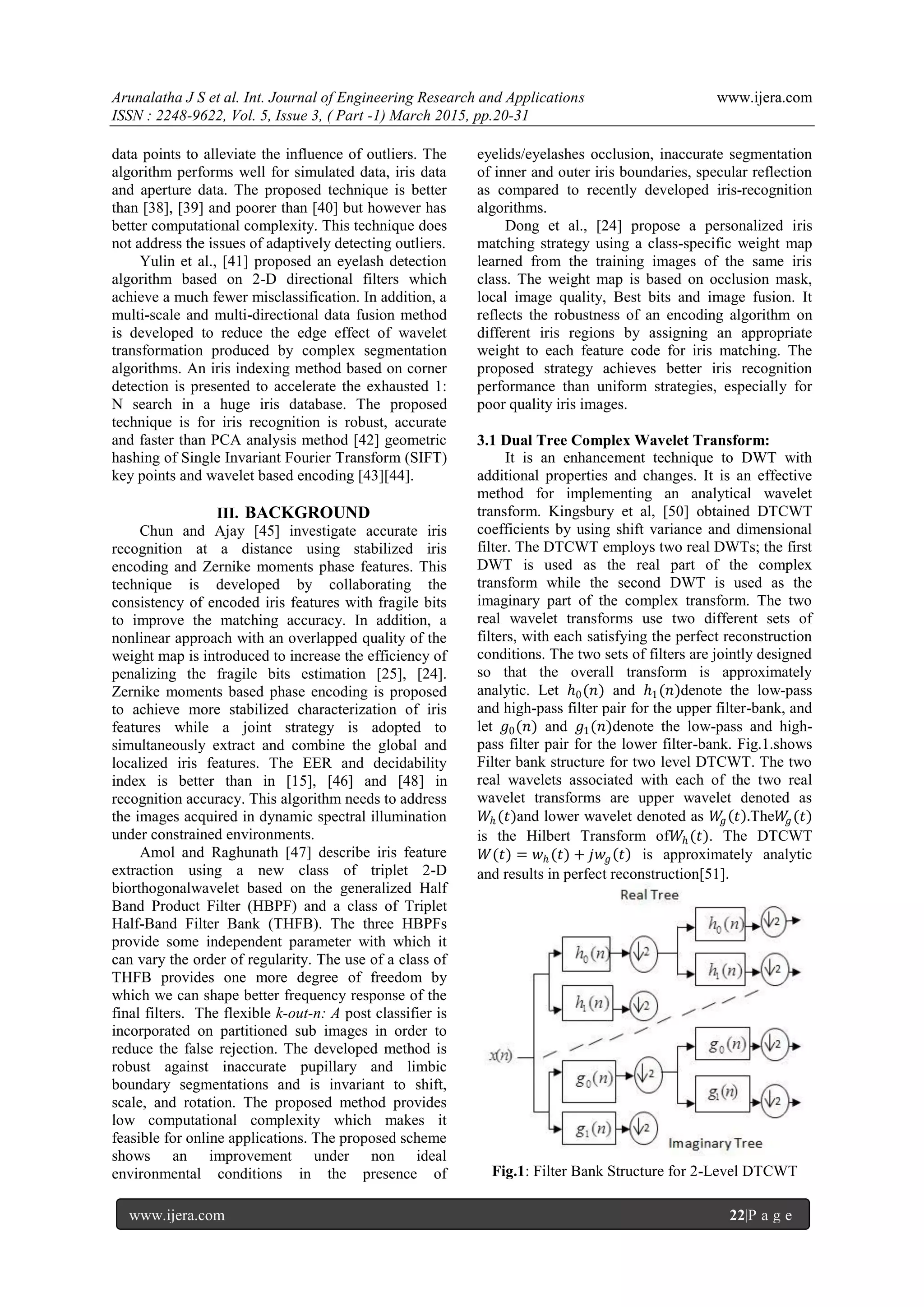 Arunalatha J S et al. Int. Journal of Engineering Research and Applications www.ijera.com
ISSN : 2248-9622, Vol. 5, Issue 3, ( Part -1) March 2015, pp.20-31
www.ijera.com 22|P a g e
data points to alleviate the influence of outliers. The
algorithm performs well for simulated data, iris data
and aperture data. The proposed technique is better
than [38], [39] and poorer than [40] but however has
better computational complexity. This technique does
not address the issues of adaptively detecting outliers.
Yulin et al., [41] proposed an eyelash detection
algorithm based on 2-D directional filters which
achieve a much fewer misclassification. In addition, a
multi-scale and multi-directional data fusion method
is developed to reduce the edge effect of wavelet
transformation produced by complex segmentation
algorithms. An iris indexing method based on corner
detection is presented to accelerate the exhausted 1:
N search in a huge iris database. The proposed
technique is for iris recognition is robust, accurate
and faster than PCA analysis method [42] geometric
hashing of Single Invariant Fourier Transform (SIFT)
key points and wavelet based encoding [43][44].
III. BACKGROUND
Chun and Ajay [45] investigate accurate iris
recognition at a distance using stabilized iris
encoding and Zernike moments phase features. This
technique is developed by collaborating the
consistency of encoded iris features with fragile bits
to improve the matching accuracy. In addition, a
nonlinear approach with an overlapped quality of the
weight map is introduced to increase the efficiency of
penalizing the fragile bits estimation [25], [24].
Zernike moments based phase encoding is proposed
to achieve more stabilized characterization of iris
features while a joint strategy is adopted to
simultaneously extract and combine the global and
localized iris features. The EER and decidability
index is better than in [15], [46] and [48] in
recognition accuracy. This algorithm needs to address
the images acquired in dynamic spectral illumination
under constrained environments.
Amol and Raghunath [47] describe iris feature
extraction using a new class of triplet 2-D
biorthogonalwavelet based on the generalized Half
Band Product Filter (HBPF) and a class of Triplet
Half-Band Filter Bank (THFB). The three HBPFs
provide some independent parameter with which it
can vary the order of regularity. The use of a class of
THFB provides one more degree of freedom by
which we can shape better frequency response of the
final filters. The flexible k-out-n: A post classifier is
incorporated on partitioned sub images in order to
reduce the false rejection. The developed method is
robust against inaccurate pupillary and limbic
boundary segmentations and is invariant to shift,
scale, and rotation. The proposed method provides
low computational complexity which makes it
feasible for online applications. The proposed scheme
shows an improvement under non ideal
environmental conditions in the presence of
eyelids/eyelashes occlusion, inaccurate segmentation
of inner and outer iris boundaries, specular reflection
as compared to recently developed iris-recognition
algorithms.
Dong et al., [24] propose a personalized iris
matching strategy using a class-specific weight map
learned from the training images of the same iris
class. The weight map is based on occlusion mask,
local image quality, Best bits and image fusion. It
reflects the robustness of an encoding algorithm on
different iris regions by assigning an appropriate
weight to each feature code for iris matching. The
proposed strategy achieves better iris recognition
performance than uniform strategies, especially for
poor quality iris images.
3.1 Dual Tree Complex Wavelet Transform:
It is an enhancement technique to DWT with
additional properties and changes. It is an effective
method for implementing an analytical wavelet
transform. Kingsbury et al, [50] obtained DTCWT
coefficients by using shift variance and dimensional
filter. The DTCWT employs two real DWTs; the first
DWT is used as the real part of the complex
transform while the second DWT is used as the
imaginary part of the complex transform. The two
real wavelet transforms use two different sets of
filters, with each satisfying the perfect reconstruction
conditions. The two sets of filters are jointly designed
so that the overall transform is approximately
analytic. Let ℎ0(𝑛) and ℎ1(𝑛)denote the low-pass
and high-pass filter pair for the upper filter-bank, and
let 𝑔0(𝑛) and 𝑔1(𝑛)denote the low-pass and high-
pass filter pair for the lower filter-bank. Fig.1.shows
Filter bank structure for two level DTCWT. The two
real wavelets associated with each of the two real
wavelet transforms are upper wavelet denoted as
𝑊ℎ (𝑡)and lower wavelet denoted as 𝑊𝑔 𝑡 .The𝑊𝑔(𝑡)
is the Hilbert Transform of𝑊ℎ (𝑡). The DTCWT
𝑊(𝑡) = 𝑤ℎ (𝑡) + 𝑗𝑤𝑔 𝑡 is approximately analytic
and results in perfect reconstruction[51].
Fig.1: Filter Bank Structure for 2-Level DTCWT
 