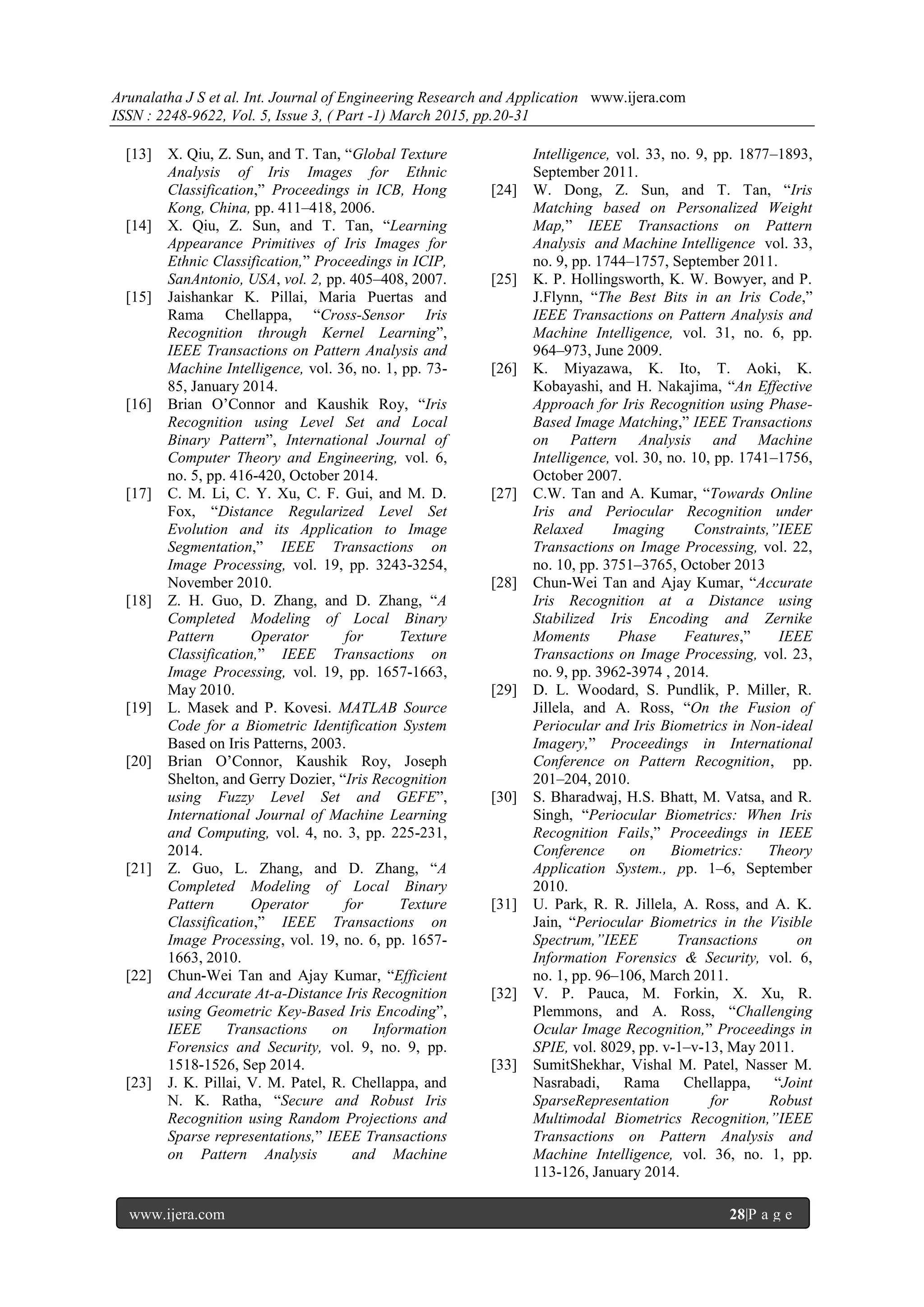 Arunalatha J S et al. Int. Journal of Engineering Research and Application www.ijera.com
ISSN : 2248-9622, Vol. 5, Issue 3, ( Part -1) March 2015, pp.20-31
www.ijera.com 28|P a g e
[13] X. Qiu, Z. Sun, and T. Tan, ―Global Texture
Analysis of Iris Images for Ethnic
Classification,‖ Proceedings in ICB, Hong
Kong, China, pp. 411–418, 2006.
[14] X. Qiu, Z. Sun, and T. Tan, ―Learning
Appearance Primitives of Iris Images for
Ethnic Classification,‖ Proceedings in ICIP,
SanAntonio, USA, vol. 2, pp. 405–408, 2007.
[15] Jaishankar K. Pillai, Maria Puertas and
Rama Chellappa, ―Cross-Sensor Iris
Recognition through Kernel Learning‖,
IEEE Transactions on Pattern Analysis and
Machine Intelligence, vol. 36, no. 1, pp. 73-
85, January 2014.
[16] Brian O’Connor and Kaushik Roy, ―Iris
Recognition using Level Set and Local
Binary Pattern‖, International Journal of
Computer Theory and Engineering, vol. 6,
no. 5, pp. 416-420, October 2014.
[17] C. M. Li, C. Y. Xu, C. F. Gui, and M. D.
Fox, ―Distance Regularized Level Set
Evolution and its Application to Image
Segmentation,‖ IEEE Transactions on
Image Processing, vol. 19, pp. 3243-3254,
November 2010.
[18] Z. H. Guo, D. Zhang, and D. Zhang, ―A
Completed Modeling of Local Binary
Pattern Operator for Texture
Classification,‖ IEEE Transactions on
Image Processing, vol. 19, pp. 1657-1663,
May 2010.
[19] L. Masek and P. Kovesi. MATLAB Source
Code for a Biometric Identification System
Based on Iris Patterns, 2003.
[20] Brian O’Connor, Kaushik Roy, Joseph
Shelton, and Gerry Dozier, ―Iris Recognition
using Fuzzy Level Set and GEFE‖,
International Journal of Machine Learning
and Computing, vol. 4, no. 3, pp. 225-231,
2014.
[21] Z. Guo, L. Zhang, and D. Zhang, ―A
Completed Modeling of Local Binary
Pattern Operator for Texture
Classification,‖ IEEE Transactions on
Image Processing, vol. 19, no. 6, pp. 1657-
1663, 2010.
[22] Chun-Wei Tan and Ajay Kumar, ―Efficient
and Accurate At-a-Distance Iris Recognition
using Geometric Key-Based Iris Encoding‖,
IEEE Transactions on Information
Forensics and Security, vol. 9, no. 9, pp.
1518-1526, Sep 2014.
[23] J. K. Pillai, V. M. Patel, R. Chellappa, and
N. K. Ratha, ―Secure and Robust Iris
Recognition using Random Projections and
Sparse representations,‖ IEEE Transactions
on Pattern Analysis and Machine
Intelligence, vol. 33, no. 9, pp. 1877–1893,
September 2011.
[24] W. Dong, Z. Sun, and T. Tan, ―Iris
Matching based on Personalized Weight
Map,‖ IEEE Transactions on Pattern
Analysis and Machine Intelligence vol. 33,
no. 9, pp. 1744–1757, September 2011.
[25] K. P. Hollingsworth, K. W. Bowyer, and P.
J.Flynn, ―The Best Bits in an Iris Code,‖
IEEE Transactions on Pattern Analysis and
Machine Intelligence, vol. 31, no. 6, pp.
964–973, June 2009.
[26] K. Miyazawa, K. Ito, T. Aoki, K.
Kobayashi, and H. Nakajima, ―An Effective
Approach for Iris Recognition using Phase-
Based Image Matching,‖ IEEE Transactions
on Pattern Analysis and Machine
Intelligence, vol. 30, no. 10, pp. 1741–1756,
October 2007.
[27] C.W. Tan and A. Kumar, ―Towards Online
Iris and Periocular Recognition under
Relaxed Imaging Constraints,”IEEE
Transactions on Image Processing, vol. 22,
no. 10, pp. 3751–3765, October 2013
[28] Chun-Wei Tan and Ajay Kumar, ―Accurate
Iris Recognition at a Distance using
Stabilized Iris Encoding and Zernike
Moments Phase Features,‖ IEEE
Transactions on Image Processing, vol. 23,
no. 9, pp. 3962-3974 , 2014.
[29] D. L. Woodard, S. Pundlik, P. Miller, R.
Jillela, and A. Ross, ―On the Fusion of
Periocular and Iris Biometrics in Non-ideal
Imagery,‖ Proceedings in International
Conference on Pattern Recognition, pp.
201–204, 2010.
[30] S. Bharadwaj, H.S. Bhatt, M. Vatsa, and R.
Singh, ―Periocular Biometrics: When Iris
Recognition Fails,‖ Proceedings in IEEE
Conference on Biometrics: Theory
Application System., pp. 1–6, September
2010.
[31] U. Park, R. R. Jillela, A. Ross, and A. K.
Jain, ―Periocular Biometrics in the Visible
Spectrum,”IEEE Transactions on
Information Forensics & Security, vol. 6,
no. 1, pp. 96–106, March 2011.
[32] V. P. Pauca, M. Forkin, X. Xu, R.
Plemmons, and A. Ross, ―Challenging
Ocular Image Recognition,‖ Proceedings in
SPIE, vol. 8029, pp. v-1–v-13, May 2011.
[33] SumitShekhar, Vishal M. Patel, Nasser M.
Nasrabadi, Rama Chellappa, ―Joint
SparseRepresentation for Robust
Multimodal Biometrics Recognition,”IEEE
Transactions on Pattern Analysis and
Machine Intelligence, vol. 36, no. 1, pp.
113-126, January 2014.
 