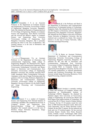 Arunalatha J S et al. Int. Journal of Engineering Research and Application www.ijera.com
ISSN : 2248-9622, Vol. 5, Issue 3, ( Part -1) March 2015, pp.20-31
www.ijera.com 30|P a g e
Arunalatha J S is an Associate
Professor in the Department of Computer Science
and Engineering at University Visvesvaraya College
of Engineering, Bangalore University, Bangalore,
India. She obtained her Bachelor of Engineering from
P E S College of Engineering, Mandya, in Computer
Science and Engineering, from Mysore University
and she received her Master’s degree in Computer
Science and Engineering from University
Visvesvaraya College of Engineering, from
Bangalore University, Bangalore. She is presently
pursuing her Ph.D in the area of Biometrics. Her
research interest is in the area of Biometrics and
Image Processing.
Rangaswamy Yis an Assistant
Professor in the Department of Electronics and
communication Engineering, Alpha college of
Engineering, Bangalore. He obtained his B.E. degree
in Electronics and Communication Engineering from
Visvesvaraya Technological University and Master
degree in Electronics and Communication from
University Visvesvaraya college of Engineering,
Bangalore University and currently pursuing Ph.D.
Under Jawaharlal Nehru Technological University,
Anantapur, in the area of Image Processing under the
guidance of Dr. K. B. Raja, Professor, Department of
Electronics and Communication Engineering,
University Visvesvaraya college of Engineering,
Bangalore. His area of interest is in the field of Signal
and Image Processing and Communication
Engineering.
Tejaswi V is a student of Computer
Science and Engineering from National Institute of
Technology, Surathkal. She completed her B.Tech. in
Computer Science and Engineering from
RastriyaVidyalaya College of Engineering,
Bangalore. Her research interest is in the area of
Wireless Sensor Networks, Biometrics, Image
Processing and Big data.
Shaila K is the Professor and Head in
the Department of Electronics and Communication
Engineering at Vivekananda Institute of Technology,
Bangalore, India. She obtained her B.E in Electronics
and M.E degrees in Electronics and Communication
Engineering from Bangalore University, Bangalore.
She obtained her Ph.D degree in the area of Wireless
Sensor Networks in Bangalore University. She has
authored and co-authored two books. Her research
interest is in the area of Sensor Networks, Adhoc
Networks and Image Processing.
K B Rajais an Assistant Professor,
Department of Electronics and Communication
Engineering, University Visvesvaraya College of
Engineering, Bangalore University, Bangalore. He
obtained his BE and ME in Electronics and
Communication Engineering from University
Visvesvaraya College of Engineering, Bangalore. He
was awarded Ph.D. in Computer Science and
Engineering from Bangalore University. He has over
130 research publications in refereed International
Journals and Conference Proceedings. His research
interests include Image Processing, Biometrics, VLSI
Signal Processing, computer networks.
Dinesh Anvekar is currently working
as Head and Professor of Computer Science and
Engineering at NitteMeenakshi Institute of
Technology (NMIT), Bangalore. He obtained his
Bachelor degree from University of Visvesvaraya
college of Engineering. He received his Master and
Ph.D degree from Indian Institute of Technology. He
received best Ph. D Thesis Award of Indian Institute
of Science. He has 15 US patents issued for work
done in IBM Solutions Research Center, Bell Labs,
Lotus Interworks, and for Nokia Research Center,
Finland. He has filed 75 patents. He has authored one
book and over 55 technical papers. He has received
Invention Report Awards from Nokia Research
Center, Finland, Lucent Technologies (Bell Labs)
Award for paper contribution to Bell Labs Technical
 