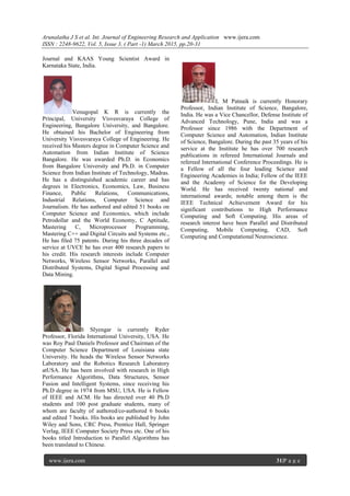 Arunalatha J S et al. Int. Journal of Engineering Research and Application www.ijera.com
ISSN : 2248-9622, Vol. 5, Issue 3, ( Part -1) March 2015, pp.20-31
www.ijera.com 31|P a g e
Journal and KAAS Young Scientist Award in
Karnataka State, India.
Venugopal K R is currently the
Principal, University Visvesvaraya College of
Engineering, Bangalore University, and Bangalore.
He obtained his Bachelor of Engineering from
University Visvesvaraya College of Engineering. He
received his Masters degree in Computer Science and
Automation from Indian Institute of Science
Bangalore. He was awarded Ph.D. in Economics
from Bangalore University and Ph.D. in Computer
Science from Indian Institute of Technology, Madras.
He has a distinguished academic career and has
degrees in Electronics, Economics, Law, Business
Finance, Public Relations, Communications,
Industrial Relations, Computer Science and
Journalism. He has authored and edited 51 books on
Computer Science and Economics, which include
Petrodollar and the World Economy, C Aptitude,
Mastering C, Microprocessor Programming,
Mastering C++ and Digital Circuits and Systems etc.,
He has filed 75 patents. During his three decades of
service at UVCE he has over 400 research papers to
his credit. His research interests include Computer
Networks, Wireless Sensor Networks, Parallel and
Distributed Systems, Digital Signal Processing and
Data Mining.
S SIyengar is currently Ryder
Professor, Florida International University, USA. He
was Roy Paul Daniels Professor and Chairman of the
Computer Science Department of Louisiana state
University. He heads the Wireless Sensor Networks
Laboratory and the Robotics Research Laboratory
atUSA. He has been involved with research in High
Performance Algorithms, Data Structures, Sensor
Fusion and Intelligent Systems, since receiving his
Ph.D degree in 1974 from MSU, USA. He is Fellow
of IEEE and ACM. He has directed over 40 Ph.D
students and 100 post graduate students, many of
whom are faculty of authored/co-authored 6 books
and edited 7 books. His books are published by John
Wiley and Sons, CRC Press, Prentice Hall, Springer
Verlag, IEEE Computer Society Press etc. One of his
books titled Introduction to Parallel Algorithms has
been translated to Chinese.
L M Patnaik is currently Honorary
Professor, Indian Institute of Science, Bangalore,
India. He was a Vice Chancellor, Defense Institute of
Advanced Technology, Pune, India and was a
Professor since 1986 with the Department of
Computer Science and Automation, Indian Institute
of Science, Bangalore. During the past 35 years of his
service at the Institute he has over 700 research
publications in refereed International Journals and
refereed International Conference Proceedings. He is
a Fellow of all the four leading Science and
Engineering Academies in India; Fellow of the IEEE
and the Academy of Science for the Developing
World. He has received twenty national and
international awards; notable among them is the
IEEE Technical Achievement Award for his
significant contributions to High Performance
Computing and Soft Computing. His areas of
research interest have been Parallel and Distributed
Computing, Mobile Computing, CAD, Soft
Computing and Computational Neuroscience.
 