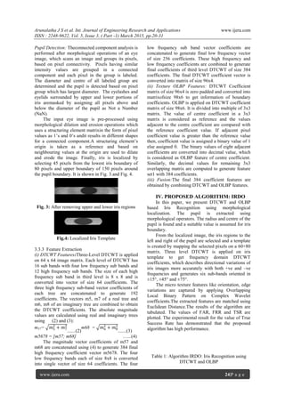 Arunalatha J S et al. Int. Journal of Engineering Research and Applications www.ijera.com
ISSN : 2248-9622, Vol. 5, Issue 3, ( Part -1) March 2015, pp.20-31
www.ijera.com 24|P a g e
Pupil Detection: Theconnected component analysis is
performed after morphological operations of an eye
image, which scans an image and groups its pixels,
based on pixel connectivity. Pixels having similar
intensity values are grouped in a connected
component and each pixel in the group is labeled.
The diameter and centre of all labeled group are
determined and the pupil is detected based on pixel
group which has largest diameter. The eyelashes and
eyelids surrounded by upper and lower portions of
iris aremasked by assigning all pixels above and
below the diameter of the pupil as Not a Number
(NaN).
The input eye image is pre-processed using
morphological dilation and erosion operations which
uses a structuring element matrixin the form of pixel
values as 1’s and 0’s andit results in different shapes
for a connected component.A structuring element’s
origin is taken as a reference and based on
neighbouring values at the origin are used to dilate
and erode the image. Finally, iris is localized by
selecting 45 pixels from the lowest iris boundary of
80 pixels and upper boundary of 150 pixels around
the pupil boundary. It is shown in Fig. 3.and Fig. 4.
Fig. 3: After removing upper and lower iris regions
Fig.4: Localized Iris Template
3.3.3 Feature Extraction
(i) DTCWT Features:Three-Level DTCWT is applied
on 64 x 64 image matrix. Each level of DTCWT has
16 sub bands with four low frequency sub bands and
12 high frequency sub bands. The size of each high
frequency sub band in third level is 8 x 8 and is
converted into vector of size 64 coefficients. The
three high frequency sub-band vector coefficients of
each tree are concatenated to generate 192
coefficients. The vectors m5, m7 of a real tree and
m6, m8 of an imaginary tree are combined to obtain
the DTCWT coefficients. The absolute magnitude
values are calculated using real and imaginary trees
using (2) and (3):
m57= 𝑚5
2
+ 𝑚7
2
.......(2)
m68 = 𝑚6
2
+ 𝑚8
2
.......(3)
m5678 = [m57; m68] …...(4)
The magnitude vector coefficients of m57 and
m68 are concatenated using (4) to generate 384 final
high frequency coefficient vector m5678. The four
low frequency bands each of size 8x8 is converted
into single vector of size 64 coefficients. The four
low frequency sub band vector coefficients are
concatenated to generate final low frequency vector
of size 256 coefficients. These high frequency and
low frequency coefficients are combined to generate
final coefficients of third level DTCWT of size 384
coefficients. The final DTCWT coefficient vector is
converted into matrix of size 96x4.
(ii) Texture OLBP Features: DTCWT Coefficient
matrix of size 96x4 is zero padded and converted into
matrixofsize 98x6 to get information of boundary
coefficients. OLBP is applied on DTCWT coefficient
matrix of size 98x6. It is divided into multiple of 3x3
matrix. The value of centre coefficient in a 3x3
matrix is considered as reference and the values
adjacent to the centre coefficient are compared with
the reference coefficient value. If adjacent pixel
coefficient value is greater than the reference value
then, coefficient value is assigned a binary value of 1
else assigned 0. The binary values of eight adjacent
coefficients are converted into decimal value, which
is considered as OLBP feature of centre coefficient.
Similarly, the decimal values for remaining 3x3
overlapping matrix are computed to generate feature
set1 with 384 coefficients.
(iii) Fusion:The final 384 coefficient features are
obtained by combining DTCWT and OLBP features.
IV. PROPOSED ALGORITHM: IRDO
In this paper, we present DTCWT and OLBP
based Iris Recognition using morphological
localization. The pupil is extracted using
morphological operators. The radius and centre of the
pupil is found and a suitable value is assumed for iris
boundary.
From the localized image, the iris regions to the
left and right of the pupil are selected and a template
is created by mapping the selected pixels on a 60×80
matrix. Three level DTCWT is applied on iris
template to get frequency domain DTCWT
coefficients, which describes directional variations of
iris images more accurately with both +ve and –ve
frequencies and generates six sub-bands oriented in
±15°, ±45° and ±75°.
The micro texture features like orientation, edge
variations are captured by applying Overlapping
Local Binary Pattern on Complex Wavelet
coefficients.The extracted features are matched using
Euclidean Distance.The results of the algorithm are
tabulated. The values of FAR, FRR and TSR are
plotted. The experimental result for the value of True
Success Rate has demonstrated that the proposed
algorithm has high performance.
Table 1: Algorithm IRDO: Iris Recognition using
DTCWT and OLBP
 