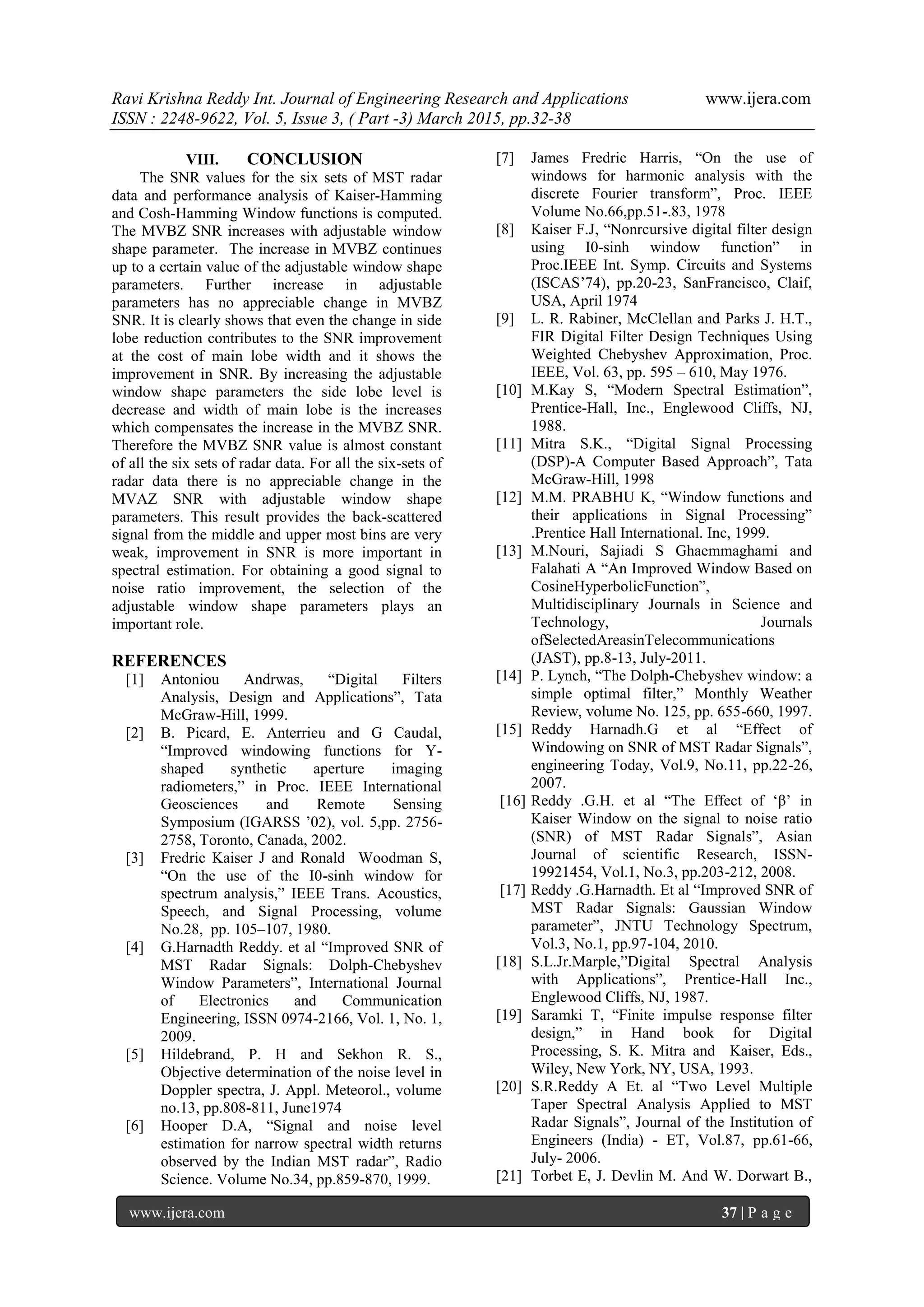 Ravi Krishna Reddy Int. Journal of Engineering Research and Applications www.ijera.com
ISSN : 2248-9622, Vol. 5, Issue 3, ( Part -3) March 2015, pp.32-38
www.ijera.com 37 | P a g e
VIII. CONCLUSION
The SNR values for the six sets of MST radar
data and performance analysis of Kaiser-Hamming
and Cosh-Hamming Window functions is computed.
The MVBZ SNR increases with adjustable window
shape parameter. The increase in MVBZ continues
up to a certain value of the adjustable window shape
parameters. Further increase in adjustable
parameters has no appreciable change in MVBZ
SNR. It is clearly shows that even the change in side
lobe reduction contributes to the SNR improvement
at the cost of main lobe width and it shows the
improvement in SNR. By increasing the adjustable
window shape parameters the side lobe level is
decrease and width of main lobe is the increases
which compensates the increase in the MVBZ SNR.
Therefore the MVBZ SNR value is almost constant
of all the six sets of radar data. For all the six-sets of
radar data there is no appreciable change in the
MVAZ SNR with adjustable window shape
parameters. This result provides the back-scattered
signal from the middle and upper most bins are very
weak, improvement in SNR is more important in
spectral estimation. For obtaining a good signal to
noise ratio improvement, the selection of the
adjustable window shape parameters plays an
important role.
REFERENCES
[1] Antoniou Andrwas, “Digital Filters
Analysis, Design and Applications”, Tata
McGraw-Hill, 1999.
[2] B. Picard, E. Anterrieu and G Caudal,
“Improved windowing functions for Y-
shaped synthetic aperture imaging
radiometers,” in Proc. IEEE International
Geosciences and Remote Sensing
Symposium (IGARSS ‟02), vol. 5,pp. 2756-
2758, Toronto, Canada, 2002.
[3] Fredric Kaiser J and Ronald Woodman S,
“On the use of the I0-sinh window for
spectrum analysis,” IEEE Trans. Acoustics,
Speech, and Signal Processing, volume
No.28, pp. 105–107, 1980.
[4] G.Harnadth Reddy. et al “Improved SNR of
MST Radar Signals: Dolph-Chebyshev
Window Parameters”, International Journal
of Electronics and Communication
Engineering, ISSN 0974-2166, Vol. 1, No. 1,
2009.
[5] Hildebrand, P. H and Sekhon R. S.,
Objective determination of the noise level in
Doppler spectra, J. Appl. Meteorol., volume
no.13, pp.808-811, June1974
[6] Hooper D.A, “Signal and noise level
estimation for narrow spectral width returns
observed by the Indian MST radar”, Radio
Science. Volume No.34, pp.859-870, 1999.
[7] James Fredric Harris, “On the use of
windows for harmonic analysis with the
discrete Fourier transform”, Proc. IEEE
Volume No.66,pp.51-.83, 1978
[8] Kaiser F.J, “Nonrcursive digital filter design
using I0-sinh window function” in
Proc.IEEE Int. Symp. Circuits and Systems
(ISCAS‟74), pp.20-23, SanFrancisco, Claif,
USA, April 1974
[9] L. R. Rabiner, McClellan and Parks J. H.T.,
FIR Digital Filter Design Techniques Using
Weighted Chebyshev Approximation, Proc.
IEEE, Vol. 63, pp. 595 – 610, May 1976.
[10] M.Kay S, “Modern Spectral Estimation”,
Prentice-Hall, Inc., Englewood Cliffs, NJ,
1988.
[11] Mitra S.K., “Digital Signal Processing
(DSP)-A Computer Based Approach”, Tata
McGraw-Hill, 1998
[12] M.M. PRABHU K, “Window functions and
their applications in Signal Processing”
.Prentice Hall International. Inc, 1999.
[13] M.Nouri, Sajiadi S Ghaemmaghami and
Falahati A “An Improved Window Based on
CosineHyperbolicFunction”,
Multidisciplinary Journals in Science and
Technology, Journals
ofSelectedAreasinTelecommunications
(JAST), pp.8-13, July-2011.
[14] P. Lynch, “The Dolph-Chebyshev window: a
simple optimal filter,” Monthly Weather
Review, volume No. 125, pp. 655-660, 1997.
[15] Reddy Harnadh.G et al “Effect of
Windowing on SNR of MST Radar Signals”,
engineering Today, Vol.9, No.11, pp.22-26,
2007.
[16] Reddy .G.H. et al “The Effect of „β‟ in
Kaiser Window on the signal to noise ratio
(SNR) of MST Radar Signals”, Asian
Journal of scientific Research, ISSN-
19921454, Vol.1, No.3, pp.203-212, 2008.
[17] Reddy .G.Harnadth. Et al “Improved SNR of
MST Radar Signals: Gaussian Window
parameter”, JNTU Technology Spectrum,
Vol.3, No.1, pp.97-104, 2010.
[18] S.L.Jr.Marple,”Digital Spectral Analysis
with Applications”, Prentice-Hall Inc.,
Englewood Cliffs, NJ, 1987.
[19] Saramki T, “Finite impulse response filter
design,” in Hand book for Digital
Processing, S. K. Mitra and Kaiser, Eds.,
Wiley, New York, NY, USA, 1993.
[20] S.R.Reddy A Et. al “Two Level Multiple
Taper Spectral Analysis Applied to MST
Radar Signals”, Journal of the Institution of
Engineers (India) - ET, Vol.87, pp.61-66,
July- 2006.
[21] Torbet E, J. Devlin M. And W. Dorwart B.,
 