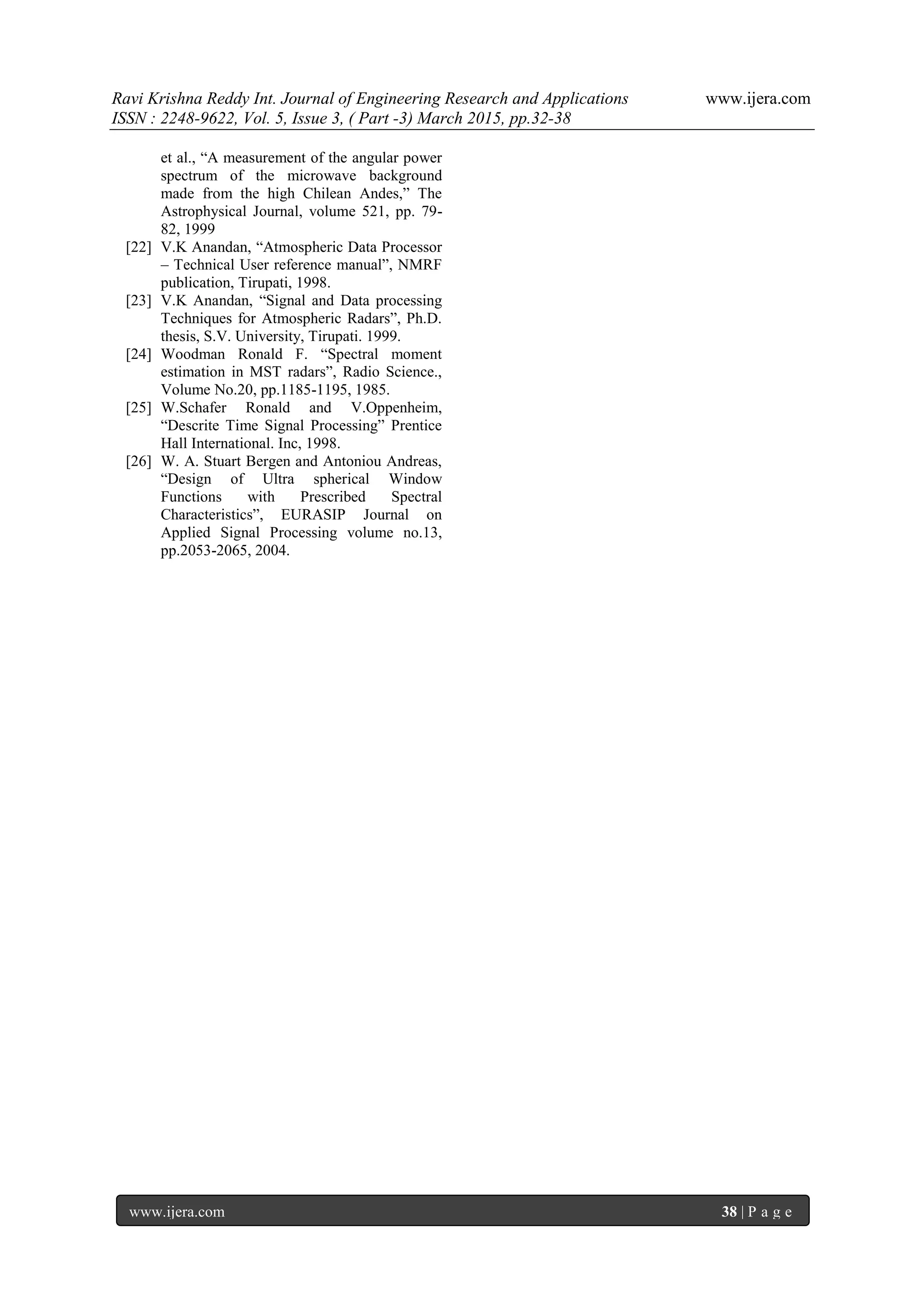 Ravi Krishna Reddy Int. Journal of Engineering Research and Applications www.ijera.com
ISSN : 2248-9622, Vol. 5, Issue 3, ( Part -3) March 2015, pp.32-38
www.ijera.com 38 | P a g e
et al., “A measurement of the angular power
spectrum of the microwave background
made from the high Chilean Andes,” The
Astrophysical Journal, volume 521, pp. 79-
82, 1999
[22] V.K Anandan, “Atmospheric Data Processor
– Technical User reference manual”, NMRF
publication, Tirupati, 1998.
[23] V.K Anandan, “Signal and Data processing
Techniques for Atmospheric Radars”, Ph.D.
thesis, S.V. University, Tirupati. 1999.
[24] Woodman Ronald F. “Spectral moment
estimation in MST radars”, Radio Science.,
Volume No.20, pp.1185-1195, 1985.
[25] W.Schafer Ronald and V.Oppenheim,
“Descrite Time Signal Processing” Prentice
Hall International. Inc, 1998.
[26] W. A. Stuart Bergen and Antoniou Andreas,
“Design of Ultra spherical Window
Functions with Prescribed Spectral
Characteristics”, EURASIP Journal on
Applied Signal Processing volume no.13,
pp.2053-2065, 2004.
 