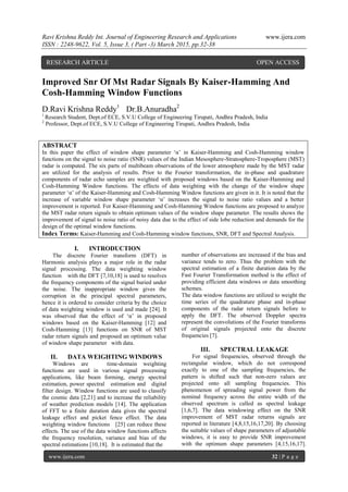 Ravi Krishna Reddy Int. Journal of Engineering Research and Applications www.ijera.com
ISSN : 2248-9622, Vol. 5, Issue 3, ( Part -3) March 2015, pp.32-38
www.ijera.com 32 | P a g e
Improved Snr Of Mst Radar Signals By Kaiser-Hamming And
Cosh-Hamming Window Functions
D.Ravi Krishna Reddy1
Dr.B.Anuradha2
1
Research Student, Dept.of ECE, S.V.U College of Engineering Tirupati, Andhra Pradesh, India
2
Professor, Dept.of ECE, S.V.U College of Engineering Tirupati, Andhra Pradesh, India
ABSTRACT
In this paper the effect of window shape parameter „α‟ in Kaiser-Hamming and Cosh-Hamming window
functions on the signal to noise ratio (SNR) values of the Indian Mesosphere-Stratosphere-Troposphere (MST)
radar is computed. The six parts of multibeam observations of the lower atmosphere made by the MST radar
are utilized for the analysis of results. Prior to the Fourier transformation, the in-phase and quadrature
components of radar echo samples are weighted with proposed windows based on the Kaiser-Hamming and
Cosh-Hamming Window functions. The effects of data weighting with the change of the window shape
parameter „α‟ of the Kaiser-Hamming and Cosh-Hamming Window functions are given in it. It is noted that the
increase of variable window shape parameter „α‟ increases the signal to noise ratio values and a better
improvement is reported. For Kaiser-Hamming and Cosh-Hamming Window functions are proposed to analyze
the MST radar return signals to obtain optimum values of the window shape parameter. The results shows the
improvement of signal to noise ratio of noisy data due to the effect of side lobe reduction and demands for the
design of the optimal window functions.
Index Terms: Kaiser-Hamming and Cosh-Hamming window functions, SNR, DFT and Spectral Analysis.
I. INTRODUCTION
The discrete Fourier transform (DFT) in
Harmonic analysis plays a major role in the radar
signal processing. The data weighting window
function with the DFT [7,10,18] is used to resolves
the frequency components of the signal buried under
the noise. The inappropriate window gives the
corruption in the principal spectral parameters,
hence it is ordered to consider criteria by the choice
of data weighting window is used and made [24]. It
was observed that the effect of „α‟ in proposed
windows based on the Kaiser-Hamming [12] and
Cosh-Hamming [13] functions on SNR of MST
radar return signals and proposed an optimum value
of window shape parameter with data.
II. DATA WEIGHTING WINDOWS
Windows are time-domain weighting
functions are used in various signal processing
applications, like beam forming, energy spectral
estimation, power spectral estimation and digital
filter design. Window functions are used to classify
the cosmic data [2,21] and to increase the reliability
of weather prediction models [14]. The application
of FFT to a finite duration data gives the spectral
leakage effect and picket fence effect. The data
weighting window functions [25] can reduce these
effects. The use of the data window functions affects
the frequency resolution, variance and bias of the
spectral estimations [10,18]. It is estimated that the
number of observations are increased if the bias and
variance tends to zero. Thus the problem with the
spectral estimation of a finite duration data by the
Fast Fourier Transformation method is the effect of
providing efficient data windows or data smoothing
schemes.
The data window functions are utilized to weight the
time series of the quadrature phase and in-phase
components of the radar return signals before to
apply the DFT. The observed Doppler spectra
represent the convolutions of the Fourier transforms
of original signals projected onto the discrete
frequencies [7].
III. SPECTRAL LEAKAGE
For signal frequencies, observed through the
rectangular window, which do not correspond
exactly to one of the sampling frequencies, the
pattern is shifted such that non-zero values are
projected onto all sampling frequencies. This
phenomenon of spreading signal power from the
nominal frequency across the entire width of the
observed spectrum is called as spectral leakage
[1,6,7]. The data windowing effect on the SNR
improvement of MST radar returns signals are
reported in literature [4,8,15,16,17,20]. By choosing
the suitable values of shape parameters of adjustable
windows, it is easy to provide SNR improvement
with the optimum shape parameters [4,15,16,17].
RESEARCH ARTICLE OPEN ACCESS
 