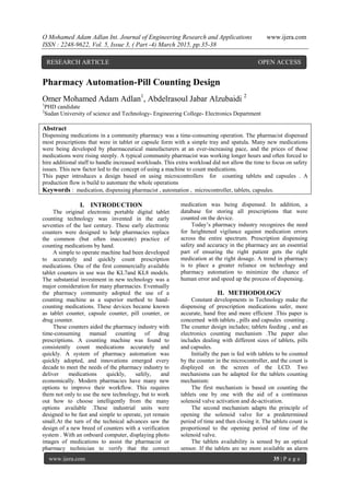 O Mohamed Adam Adlan Int. Journal of Engineering Research and Applications www.ijera.com
ISSN : 2248-9622, Vol. 5, Issue 3, ( Part -4) March 2015, pp.35-38
www.ijera.com 35 | P a g e
Pharmacy Automation-Pill Counting Design
Omer Mohamed Adam Adlan1
, Abdelrasoul Jabar Alzubaidi 2
1
PHD candidate
2
Sudan University of science and Technology- Engineering College- Electronics Department
Abstract
Dispensing medications in a community pharmacy was a time-consuming operation. The pharmacist dispensed
most prescriptions that were in tablet or capsule form with a simple tray and spatula. Many new medications
were being developed by pharmaceutical manufacturers at an ever-increasing pace, and the prices of those
medications were rising steeply. A typical community pharmacist was working longer hours and often forced to
hire additional staff to handle increased workloads. This extra workload did not allow the time to focus on safety
issues. This new factor led to the concept of using a machine to count medications.
This paper introduces a design based on using microcontrollers for counting tablets and capsules . A
production flow is build to automate the whole operations
Keywords : medication, dispensing pharmacist , automation , microcontroller, tablets, capsules.
I. INTRODUCTION
The original electronic portable digital tablet
counting technology was invented in the early
seventies of the last century. These early electronic
counters were designed to help pharmacies replace
the common (but often inaccurate) practice of
counting medications by hand.
A simple to operate machine had been developed
to accurately and quickly count prescription
medications. One of the first commercially available
tablet counters in use was the KL7and KL8 models.
The substantial investment in new technology was a
major consideration for many pharmacies. Eventually
the pharmacy community adopted the use of a
counting machine as a superior method to hand-
counting medications. These devices became known
as tablet counter, capsule counter, pill counter, or
drug counter.
These counters aided the pharmacy industry with
time-consuming manual counting of drug
prescriptions. A counting machine was found to
consistently count medications accurately and
quickly. A system of pharmacy automation was
quickly adopted, and innovations emerged every
decade to meet the needs of the pharmacy industry to
deliver medications quickly, safely, and
economically. Modern pharmacies have many new
options to improve their workflow. This requires
them not only to use the new technology, but to work
out how to choose intelligently from the many
options available .These industrial units were
designed to be fast and simple to operate, yet remain
small.At the turn of the technical advances saw the
design of a new breed of counters with a verification
system . With an onboard computer, displaying photo
images of medications to assist the pharmacist or
pharmacy technician to verify that the correct
medication was being dispensed. In addition, a
database for storing all prescriptions that were
counted on the device.
Today’s pharmacy industry recognizes the need
for heightened vigilance against medication errors
across the entire spectrum. Prescription dispensing
safety and accuracy in the pharmacy are an essential
part of ensuring the right patient gets the right
medication at the right dosage. A trend in pharmacy
is to place a greater reliance on technology and
pharmacy automation to minimize the chance of
human error and speed up the process of dispensing.
II. METHODOLOGY
Constant developments in Technology make the
dispensing of prescription medications safer, more
accurate, hand free and more efficient .This paper is
concerned with tablets , pills and capsules counting .
The counter design includes; tablets feeding , and an
electronics counting mechanism .The paper also
includes dealing with different sizes of tablets, pills
and capsules.
Initially the pan is fed with tablets to be counted
by the counter in the microcontroller, and the count is
displayed on the screen of the LCD. Two
mechanisms can be adapted for the tablets counting
mechanism:
The first mechanism is based on counting the
tablets one by one with the aid of a continuous
solenoid valve activation and de-activation.
The second mechanism adapts the principle of
opening the solenoid valve for a predetermined
period of time and then closing it. The tablets count is
proportional to the opening period of time of the
solenoid valve.
The tablets availability is sensed by an optical
sensor. If the tablets are no more available an alarm
RESEARCH ARTICLE OPEN ACCESS
 