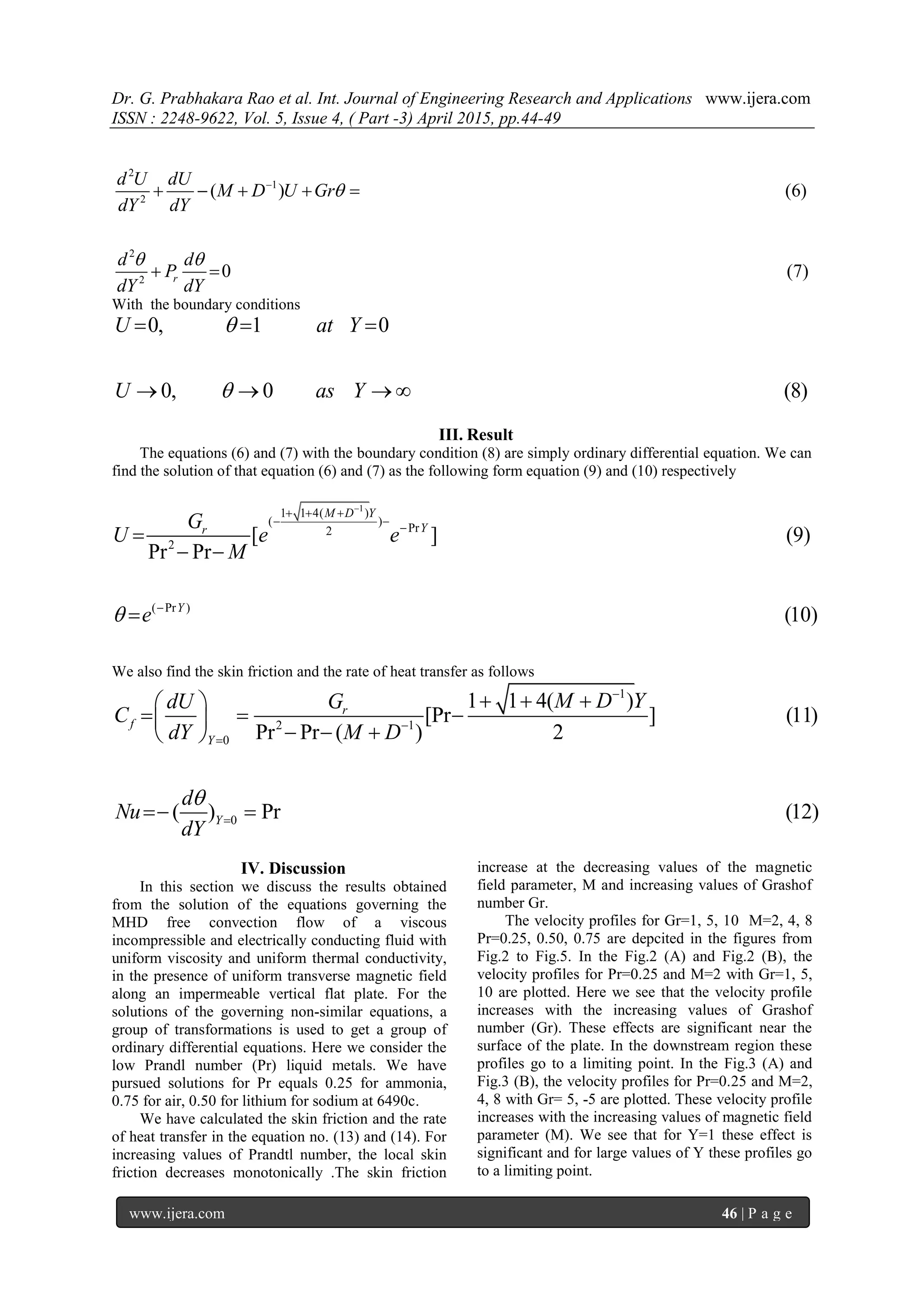 Dr. G. Prabhakara Rao et al. Int. Journal of Engineering Research and Applications www.ijera.com
ISSN : 2248-9622, Vol. 5, Issue 4, ( Part -3) April 2015, pp.44-49
www.ijera.com 46 | P a g e
2
1
2
2
2
( ) (6)
0 (7)r
d U dU
M D U Gr
dY dY
d d
P
dY dY

 

    
 
With the boundary conditions
0, 1 0
0, 0 (8)
U at Y
U as Y


  
   
III. Result
The equations (6) and (7) with the boundary condition (8) are simply ordinary differential equation. We can
find the solution of that equation (6) and (7) as the following form equation (9) and (10) respectively
1
1 1 4( )
( )
Pr2
2
( Pr )
[ ] (9)
Pr Pr
(10)
M D Y
Yr
Y
G
U e e
M
e

  
 



 

We also find the skin friction and the rate of heat transfer as follows
1
2 1
0
1 1 4( )
[Pr ] (11)
Pr Pr ( ) 2
r
f
Y
M D YdU G
C
dY M D



   
   
   
0( ) Pr (12)Y
d
Nu
dY

 
IV. Discussion
In this section we discuss the results obtained
from the solution of the equations governing the
MHD free convection flow of a viscous
incompressible and electrically conducting fluid with
uniform viscosity and uniform thermal conductivity,
in the presence of uniform transverse magnetic field
along an impermeable vertical flat plate. For the
solutions of the governing non-similar equations, a
group of transformations is used to get a group of
ordinary differential equations. Here we consider the
low Prandl number (Pr) liquid metals. We have
pursued solutions for Pr equals 0.25 for ammonia,
0.75 for air, 0.50 for lithium for sodium at 6490c.
We have calculated the skin friction and the rate
of heat transfer in the equation no. (13) and (14). For
increasing values of Prandtl number, the local skin
friction decreases monotonically .The skin friction
increase at the decreasing values of the magnetic
field parameter, M and increasing values of Grashof
number Gr.
The velocity profiles for Gr=1, 5, 10 M=2, 4, 8
Pr=0.25, 0.50, 0.75 are depcited in the figures from
Fig.2 to Fig.5. In the Fig.2 (A) and Fig.2 (B), the
velocity profiles for Pr=0.25 and M=2 with Gr=1, 5,
10 are plotted. Here we see that the velocity profile
increases with the increasing values of Grashof
number (Gr). These effects are significant near the
surface of the plate. In the downstream region these
profiles go to a limiting point. In the Fig.3 (A) and
Fig.3 (B), the velocity profiles for Pr=0.25 and M=2,
4, 8 with Gr= 5, -5 are plotted. These velocity profile
increases with the increasing values of magnetic field
parameter (M). We see that for Y=1 these effect is
significant and for large values of Y these profiles go
to a limiting point.
 