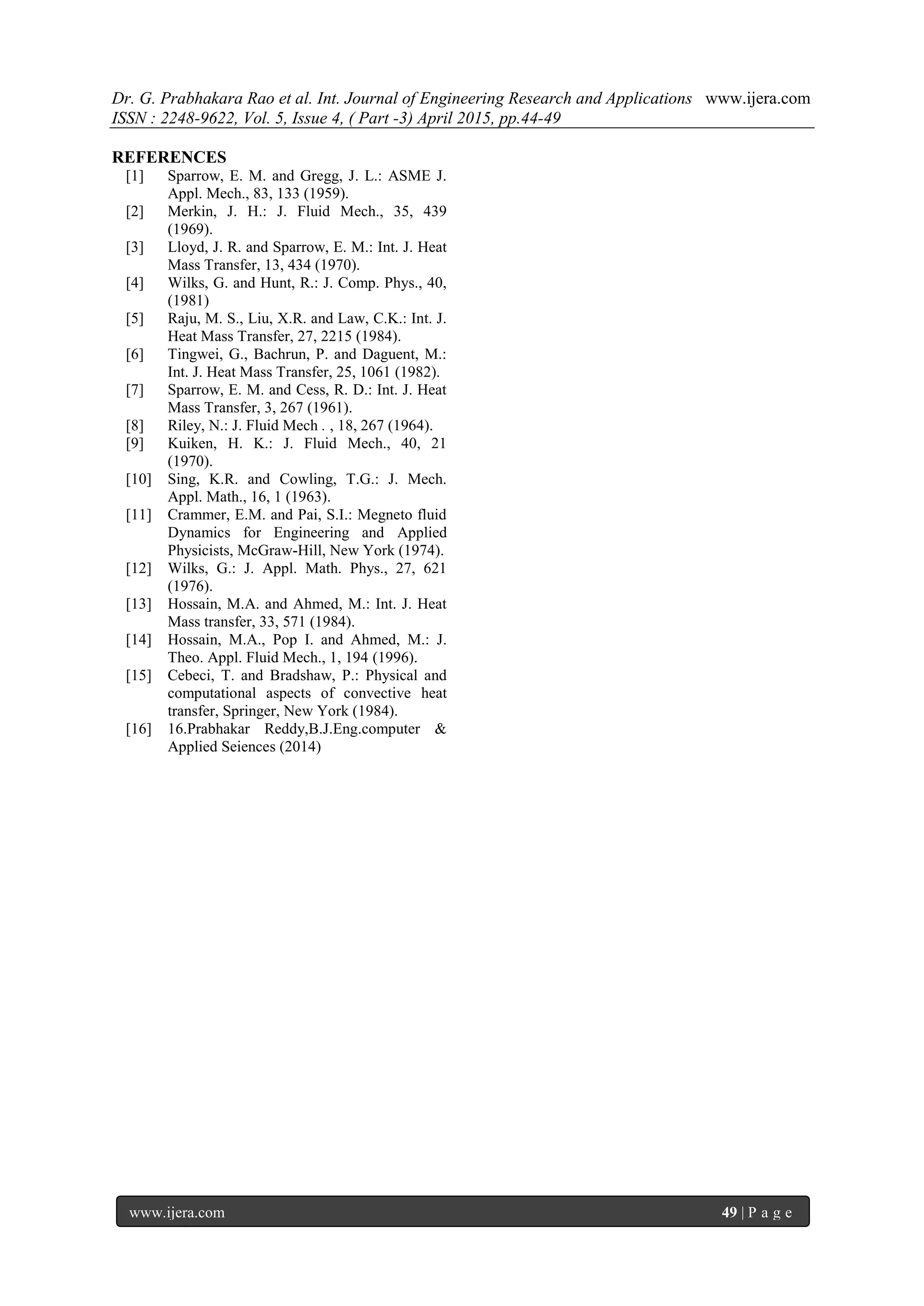 Dr. G. Prabhakara Rao et al. Int. Journal of Engineering Research and Applications www.ijera.com
ISSN : 2248-9622, Vol. 5, Issue 4, ( Part -3) April 2015, pp.44-49
www.ijera.com 49 | P a g e
REFERENCES
[1] Sparrow, E. M. and Gregg, J. L.: ASME J.
Appl. Mech., 83, 133 (1959).
[2] Merkin, J. H.: J. Fluid Mech., 35, 439
(1969).
[3] Lloyd, J. R. and Sparrow, E. M.: Int. J. Heat
Mass Transfer, 13, 434 (1970).
[4] Wilks, G. and Hunt, R.: J. Comp. Phys., 40,
(1981)
[5] Raju, M. S., Liu, X.R. and Law, C.K.: Int. J.
Heat Mass Transfer, 27, 2215 (1984).
[6] Tingwei, G., Bachrun, P. and Daguent, M.:
Int. J. Heat Mass Transfer, 25, 1061 (1982).
[7] Sparrow, E. M. and Cess, R. D.: Int. J. Heat
Mass Transfer, 3, 267 (1961).
[8] Riley, N.: J. Fluid Mech . , 18, 267 (1964).
[9] Kuiken, H. K.: J. Fluid Mech., 40, 21
(1970).
[10] Sing, K.R. and Cowling, T.G.: J. Mech.
Appl. Math., 16, 1 (1963).
[11] Crammer, E.M. and Pai, S.I.: Megneto fluid
Dynamics for Engineering and Applied
Physicists, McGraw-Hill, New York (1974).
[12] Wilks, G.: J. Appl. Math. Phys., 27, 621
(1976).
[13] Hossain, M.A. and Ahmed, M.: Int. J. Heat
Mass transfer, 33, 571 (1984).
[14] Hossain, M.A., Pop I. and Ahmed, M.: J.
Theo. Appl. Fluid Mech., 1, 194 (1996).
[15] Cebeci, T. and Bradshaw, P.: Physical and
computational aspects of convective heat
transfer, Springer, New York (1984).
[16] 16.Prabhakar Reddy,B.J.Eng.computer &
Applied Seiences (2014)
 