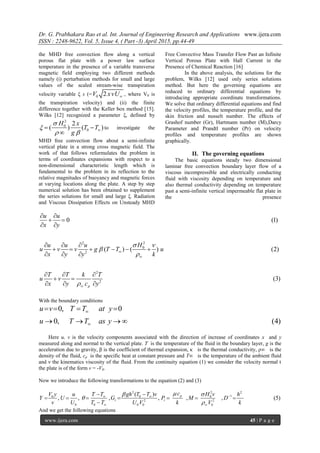 Dr. G. Prabhakara Rao et al. Int. Journal of Engineering Research and Applications www.ijera.com
ISSN : 2248-9622, Vol. 5, Issue 4, ( Part -3) April 2015, pp.44-49
www.ijera.com 45 | P a g e
the MHD free convection flow along a vertical
porous flat plate with a power law surface
temperature in the presence of a variable transverse
magnetic field employing two different methods
namely (i) perturbation methods for small and large
values of the scaled stream-wise transpiration
velocity variable ξ s (= 0 2V xvU , where V0 is
the transpiration velocity) and (ii) the finite
difference together with the Keller box method [15].
Wilks [12] recognized a parameter ξ, defined by
2
0
0
2
( ) ( )
H x
T T
g


   

to investigate the
MHD free convection flow about a semi-infinite
vertical plate in a strong cross magnetic field. The
work of that follows reformulates the problem in
terms of coordinates expansions with respect to a
non-dimensional characteristic length which is
fundamental to the problem in its reflection to the
relative magnitudes of buoyancy and magnetic forces
at varying locations along the plate. A step by step
numerical solution has been obtained to supplement
the series solutions for small and large ξ. Radiation
and Viscous Dissipation Effects on Unsteady MHD
Free Convective Mass Transfer Flow Past an Infinite
Vertical Porous Plate with Hall Current in the
Presence of Chemical Reaction [16]
In the above analysis, the solutions for the
problem, Wilks [12] used only series solutions
method. But here the governing equations are
reduced to ordinary differential equations by
introducing appropriate coordinate transformations.
We solve that ordinary differential equations and find
the velocity profiles, the temperature profile, and the
skin friction and nusselt number. The effects of
Grashof number (Gr), Hartmann number (M),Darcy
Parameter and Prandtl number (Pr) on velocity
profiles and temperature profiles are shown
graphically.
II. The governing equations
The basic equations steady two dimensional
laminar free convection boundary layer flow of a
viscous incompressible and electrically conducting
fluid with viscosity depending on temperature and
also thermal conductivity depending on temperature
past a semi-infinite vertical impermeable flat plate in
the presence
22
0
2
2
2
0 (1)
( ) ( ) (2)
(3)
p
u u
x y
Hu u u
u v v g T T u
x y y k
T T k T
u v
x y c y
 






 
 
 
  
     
  
  
 
  
With the boundary conditions
0, 0
0, (4)
u v T T at y
u T T as y


   
   
Here u, v is the velocity components associated with the direction of increase of coordinates x and y
measured along and normal to the vertical plate. T is the temperature of the fluid in the boundary layer, g is the
acceleration due to gravity, β is the coefficient of thermal expansion, κ is the thermal conductivity, ρ∞ is the
density of the fluid, cp is the specific heat at constant pressure and T∞ is the temperature of the ambient fluid
and ν the kinematics viscosity of the fluid. From the continuity equation (1) we consider the velocity normal t
the plate is of the form v = -V0.
Now we introduce the following transformations to the equation (2) and (3)
2 2 2
10 0 0
2 2
0 0 0 0 0
( )
, , , , , , (5)p
r r
cV y u T T gh T T v H v h
Y U G P M D
v U T T U V k V k
 


 
 
 
      

And we get the following equations
 