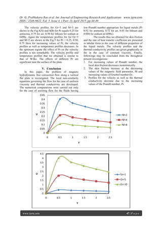 Dr. G. Prabhakara Rao et al. Int. Journal of Engineering Research and Applications www.ijera.com
ISSN : 2248-9622, Vol. 5, Issue 4, ( Part -3) April 2015, pp.44-49
www.ijera.com 47 | P a g e
The velocity profiles for Gr=5 and M=5 are
shown in the Fig.4(A) and 4(B) for Pr equals 0.25 for
ammonia, 0.75 for air, 0.50 for lithium for sodium at
6490c. Again the temperature profiles for for Gr=5
and M=2 are shown in the Fig.5 for Pr = 0.25, 0.50,
0.75 Here for increasing values of Pr, the velocity
profiles as well as temperature profiles decreases. In
the upstream regime the effect of Pr on the velocity
profiles is not remarkable. The velocity profile and
temperature profiles that we obtained is similar to
that of Wilks. The effects of different Pr are
significant near the surface of the plate.
V. Conclusion
In this paper, the problem of magneto
hydrodynamic free convection flow along a vertical
flat plate is investigated. The local non-similarity
equations governing the flow for the case of uniform
viscosity and thermal conductivity are developed.
The numerical computations were carried out only
for the case of assisting flow for the fluids having
low Prandtl number appropriate for liquid metals (Pr
0.92 for ammonia, 0.72 for air, 0.05 for lithium and
0.004 for sodium at 6490c).
The results thus we obtained for skin friction
and the rate of heat transfer coefficient are presented
in tabular form in the case of different properties of
the liquid metals. The velocity profiles and the
thermal conductivity profiles are given graphically in
the in the case of constant viscosity. Finally,
followings may be concluded from the throughout
present investigations:
1. For increasing values of Prandtl number, the
local skin friction decreases monotonically.
2. The skin friction increase at the decreasing
values of the magnetic field parameter, M and
increasing values of Grashof number Gr.
3. Profiles for the velocity as well as the thermal
conductivity decrease due to the increasing
values of the Prandtl number, Pr.
0
0.05
0.1
0.15
0.2
0.25
0.3
0.35
0.4
0.45
0 0.5 1 1.5 2 2.5
U
Y
M=2
M=4
M=8
0
0.5
1
1.5
2
2.5
3
3.5
4
4.5
0 0.5 1 1.5 2 2.5
U
Y
Gr=1
Gr=5
Gr=10
 