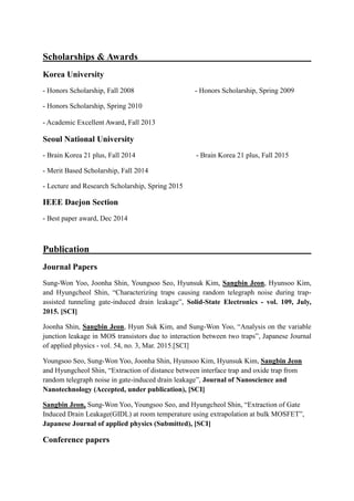 Scholarships & Awards
Korea University
- Honors Scholarship, Fall 2008 - Honors Scholarship, Spring 2009
- Honors Scholarship, Spring 2010
- Academic Excellent Award, Fall 2013
Seoul National University
- Brain Korea 21 plus, Fall 2014 - Brain Korea 21 plus, Fall 2015
- Merit Based Scholarship, Fall 2014
- Lecture and Research Scholarship, Spring 2015
IEEE Daejon Section
- Best paper award, Dec 2014
Publication
Journal Papers
Sung-Won Yoo, Joonha Shin, Youngsoo Seo, Hyunsuk Kim, Sangbin Jeon, Hyunsoo Kim,
and Hyungcheol Shin, “Characterizing traps causing random telegraph noise during trap-
assisted tunneling gate-induced drain leakage”, Solid-State Electronics - vol. 109, July,
2015. [SCI]
Joonha Shin, Sangbin Jeon, Hyun Suk Kim, and Sung-Won Yoo, “Analysis on the variable
junction leakage in MOS transistors due to interaction between two traps”, Japanese Journal
of applied physics - vol. 54, no. 3, Mar. 2015.[SCI]
Youngsoo Seo, Sung-Won Yoo, Joonha Shin, Hyunsoo Kim, Hyunsuk Kim, Sangbin Jeon
and Hyungcheol Shin, “Extraction of distance between interface trap and oxide trap from
random telegraph noise in gate-induced drain leakage”, Journal of Nanoscience and
Nanotechnology (Accepted, under publication), [SCI]
Sangbin Jeon, Sung-Won Yoo, Youngsoo Seo, and Hyungcheol Shin, “Extraction of Gate
Induced Drain Leakage(GIDL) at room temperature using extrapolation at bulk MOSFET”,
Japanese Journal of applied physics (Submitted), [SCI]
Conference papers
 