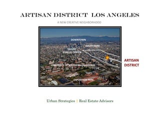 Artisan district los angeles
DOWNTOWN
UNIVERSITY OF SOUTHERN CALIFORNIA
EXPOSITION PARK
ARTISAN
DISTRICT
LA LIVE
STAPLES CENTER
SOUTH PARK
A NEW CREATIVE NEIGHBORHOOD
Urban Strategies | Real Estate Advisors
 