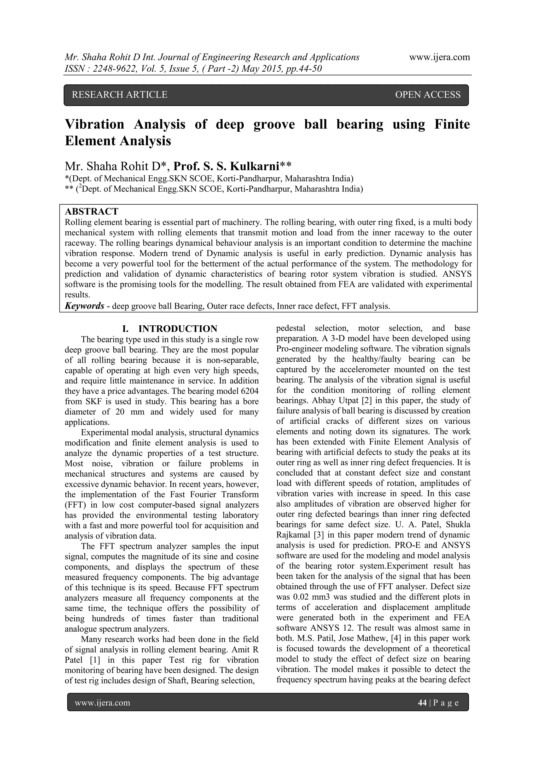Mr. Shaha Rohit D Int. Journal of Engineering Research and Applications www.ijera.com
ISSN : 2248-9622, Vol. 5, Issue 5, ( Part -2) May 2015, pp.44-50
www.ijera.com 44 | P a g e
Vibration Analysis of deep groove ball bearing using Finite
Element Analysis
Mr. Shaha Rohit D*, Prof. S. S. Kulkarni**
*(Dept. of Mechanical Engg.SKN SCOE, Korti-Pandharpur, Maharashtra India)
** (2
Dept. of Mechanical Engg.SKN SCOE, Korti-Pandharpur, Maharashtra India)
ABSTRACT
Rolling element bearing is essential part of machinery. The rolling bearing, with outer ring fixed, is a multi body
mechanical system with rolling elements that transmit motion and load from the inner raceway to the outer
raceway. The rolling bearings dynamical behaviour analysis is an important condition to determine the machine
vibration response. Modern trend of Dynamic analysis is useful in early prediction. Dynamic analysis has
become a very powerful tool for the betterment of the actual performance of the system. The methodology for
prediction and validation of dynamic characteristics of bearing rotor system vibration is studied. ANSYS
software is the promising tools for the modelling. The result obtained from FEA are validated with experimental
results.
Keywords - deep groove ball Bearing, Outer race defects, Inner race defect, FFT analysis.
I. INTRODUCTION
The bearing type used in this study is a single row
deep groove ball bearing. They are the most popular
of all rolling bearing because it is non-separable,
capable of operating at high even very high speeds,
and require little maintenance in service. In addition
they have a price advantages. The bearing model 6204
from SKF is used in study. This bearing has a bore
diameter of 20 mm and widely used for many
applications.
Experimental modal analysis, structural dynamics
modification and finite element analysis is used to
analyze the dynamic properties of a test structure.
Most noise, vibration or failure problems in
mechanical structures and systems are caused by
excessive dynamic behavior. In recent years, however,
the implementation of the Fast Fourier Transform
(FFT) in low cost computer-based signal analyzers
has provided the environmental testing laboratory
with a fast and more powerful tool for acquisition and
analysis of vibration data.
The FFT spectrum analyzer samples the input
signal, computes the magnitude of its sine and cosine
components, and displays the spectrum of these
measured frequency components. The big advantage
of this technique is its speed. Because FFT spectrum
analyzers measure all frequency components at the
same time, the technique offers the possibility of
being hundreds of times faster than traditional
analogue spectrum analyzers.
Many research works had been done in the field
of signal analysis in rolling element bearing. Amit R
Patel [1] in this paper Test rig for vibration
monitoring of bearing have been designed. The design
of test rig includes design of Shaft, Bearing selection,
pedestal selection, motor selection, and base
preparation. A 3-D model have been developed using
Pro-engineer modeling software. The vibration signals
generated by the healthy/faulty bearing can be
captured by the accelerometer mounted on the test
bearing. The analysis of the vibration signal is useful
for the condition monitoring of rolling element
bearings. Abhay Utpat [2] in this paper, the study of
failure analysis of ball bearing is discussed by creation
of artificial cracks of different sizes on various
elements and noting down its signatures. The work
has been extended with Finite Element Analysis of
bearing with artificial defects to study the peaks at its
outer ring as well as inner ring defect frequencies. It is
concluded that at constant defect size and constant
load with different speeds of rotation, amplitudes of
vibration varies with increase in speed. In this case
also amplitudes of vibration are observed higher for
outer ring defected bearings than inner ring defected
bearings for same defect size. U. A. Patel, Shukla
Rajkamal [3] in this paper modern trend of dynamic
analysis is used for prediction. PRO-E and ANSYS
software are used for the modeling and model analysis
of the bearing rotor system.Experiment result has
been taken for the analysis of the signal that has been
obtained through the use of FFT analyser. Defect size
was 0.02 mm3 was studied and the different plots in
terms of acceleration and displacement amplitude
were generated both in the experiment and FEA
software ANSYS 12. The result was almost same in
both. M.S. Patil, Jose Mathew, [4] in this paper work
is focused towards the development of a theoretical
model to study the effect of defect size on bearing
vibration. The model makes it possible to detect the
frequency spectrum having peaks at the bearing defect
RESEARCH ARTICLE OPEN ACCESS
 