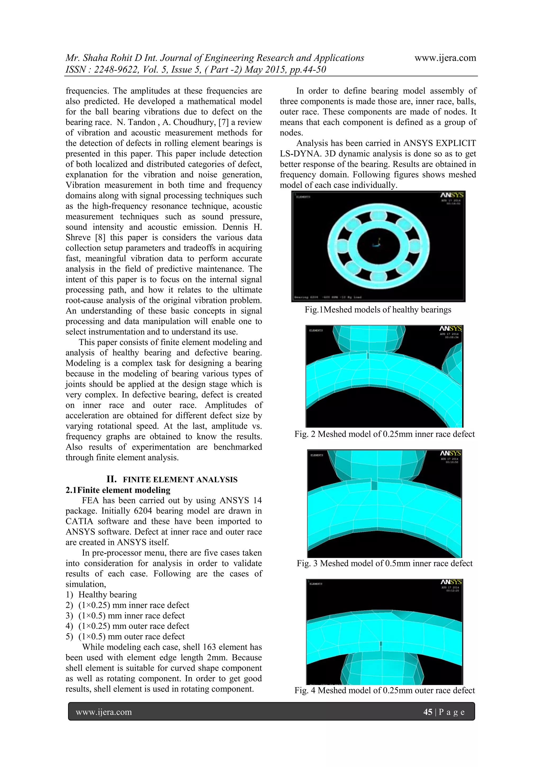 Mr. Shaha Rohit D Int. Journal of Engineering Research and Applications www.ijera.com
ISSN : 2248-9622, Vol. 5, Issue 5, ( Part -2) May 2015, pp.44-50
www.ijera.com 45 | P a g e
frequencies. The amplitudes at these frequencies are
also predicted. He developed a mathematical model
for the ball bearing vibrations due to defect on the
bearing race. N. Tandon , A. Choudhury, [7] a review
of vibration and acoustic measurement methods for
the detection of defects in rolling element bearings is
presented in this paper. This paper include detection
of both localized and distributed categories of defect,
explanation for the vibration and noise generation,
Vibration measurement in both time and frequency
domains along with signal processing techniques such
as the high-frequency resonance technique, acoustic
measurement techniques such as sound pressure,
sound intensity and acoustic emission. Dennis H.
Shreve [8] this paper is considers the various data
collection setup parameters and tradeoffs in acquiring
fast, meaningful vibration data to perform accurate
analysis in the field of predictive maintenance. The
intent of this paper is to focus on the internal signal
processing path, and how it relates to the ultimate
root-cause analysis of the original vibration problem.
An understanding of these basic concepts in signal
processing and data manipulation will enable one to
select instrumentation and to understand its use.
This paper consists of finite element modeling and
analysis of healthy bearing and defective bearing.
Modeling is a complex task for designing a bearing
because in the modeling of bearing various types of
joints should be applied at the design stage which is
very complex. In defective bearing, defect is created
on inner race and outer race. Amplitudes of
acceleration are obtained for different defect size by
varying rotational speed. At the last, amplitude vs.
frequency graphs are obtained to know the results.
Also results of experimentation are benchmarked
through finite element analysis.
II. FINITE ELEMENT ANALYSIS
2.1Finite element modeling
FEA has been carried out by using ANSYS 14
package. Initially 6204 bearing model are drawn in
CATIA software and these have been imported to
ANSYS software. Defect at inner race and outer race
are created in ANSYS itself.
In pre-processor menu, there are five cases taken
into consideration for analysis in order to validate
results of each case. Following are the cases of
simulation,
1) Healthy bearing
2) (1×0.25) mm inner race defect
3) (1×0.5) mm inner race defect
4) (1×0.25) mm outer race defect
5) (1×0.5) mm outer race defect
While modeling each case, shell 163 element has
been used with element edge length 2mm. Because
shell element is suitable for curved shape component
as well as rotating component. In order to get good
results, shell element is used in rotating component.
In order to define bearing model assembly of
three components is made those are, inner race, balls,
outer race. These components are made of nodes. It
means that each component is defined as a group of
nodes.
Analysis has been carried in ANSYS EXPLICIT
LS-DYNA. 3D dynamic analysis is done so as to get
better response of the bearing. Results are obtained in
frequency domain. Following figures shows meshed
model of each case individually.
Fig.1Meshed models of healthy bearings
Fig. 2 Meshed model of 0.25mm inner race defect
Fig. 3 Meshed model of 0.5mm inner race defect
Fig. 4 Meshed model of 0.25mm outer race defect
 