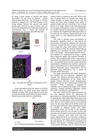 Nikhil R. Kumbhar Int. Journal of Engineering Research and Applications www.ijera.com
ISSN : 2248-9622, Vol. 5, Issue 5, ( Part -3) May 2015, pp.35-40
www.ijera.com 36 | P a g e
by using a joint venture of spectral and spatial
information [7], [8]. Here in spectral – spatial
representation denoising , the 2D patch or 1D line
segment is replaced by a 3D block because of the
strong relation between the spectral and spatial
domain data. However in case of noises, they are
found to be independent from each other in the sparse
representation. Fig. 1. shows the example of
interpretation of a 2D patch and a HSI data cube.
(a)
(b)
fig. 1. 2D patch and 3D block. (a) 2D patch; (b) 3D
block.
Local information about the signals is the most
important factor on which many noise reduction
methods are based. This can be observed in the case
of mean and median spatial filters, the pixel which is
filtered its gray value relies on a neighboring
fig. 2. Dictionary based sparse representation
window which is centered at this pixel. While in the
case of global filters we consider that image has
similar property of signal and noise all over the
image and hence when changing from spatial to
spectral domain and vice versa there is loss of local
details of an image. Hence in the denoising process
use of sparse representation is done on small patches
(i.e. locally) instead of considering whole image at a
go. However the neighborhood information limits us
to sustain the true structure, details and texture of an
image which is a most important drawback of this
method.
This fault is nullified using self-similarity or
non-locality algorithm which is well known for
dynamically investigating statistical and geometric
structures of signal and noise. In this we assume that
every image has many small patches which have
some similarity in them. By using this terminology an
algorithm was introduced for noise reduction [9],
[10], in this spatial – spectral representations of non –
local patches are re-extracted by using a regular
linear regression model with common limitation of
sparsity. The assumption used is that a same subset of
basis atoms can represent the original signals in these
non – local patches however noise cannot satisfy this
representation. In HSI also this similarity is present in
sparse representation due to which nonlocal spatial –
spectral structured sparse representation can be
generated using dictionaries. Fig. 2 shows an
example of DCT dictionary.
For sparse representation the usable dictionaries
are classified into two subclasses: Analytical and
Learned. The analytical dictionary depends on the
mathematical interpretation of the signal. These
include Fourier, Discrete Cosine Transformation
(DCT), Discrete Wavelet Transformation (DWT) and
Curvelets. When a dictionary is prepared by
inferring a set of experimental images is the learned
dictionary. Learned dictionary algorithms include
PCA, GPCA, K-SVD, ICA and NMF [11].
The noise model and the signal parameters are
the most important factors for calculating the
performance of a denoising algorithm. In the process
of capturing the remote HSI images from space, main
noise sources are atmospheric noise and instrumental
noise. Here we will consider only the in instrumental
noise. So, for sensor there can be further noises can
be of two types which are signal- dependent (can also
be referred as photonic noise), and signal-
independent which will be due to the electronic
devices being used [12], [13]. In order to work with
such data we will need a mixed noise model which is
Poisson – Gaussian noise model [14], [15]. The
motive behind this work is to introduce a method of
HSI restoration using sparse representation. Overall
the work depends on: 1) HSI spectral and spatial joint
analysis; 2) Using self – similarity concept in HSI; 3)
Using wavelet dictionary; and 4) Using mixed noise
 