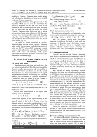 Nikhil R. Kumbhar Int. Journal of Engineering Research and Applications www.ijera.com
ISSN : 2248-9622, Vol. 5, Issue 5, ( Part -3) May 2015, pp.35-40
www.ijera.com 37 | P a g e
model (i.e. Poisson – Gaussian noise model) which
will calculate the distribution of noise over the HSI
bands and the noise parameter.
Expected contribution in this paper would be the
transform which can be used to manipulate the
statistical properties of the HSI such that it can
resemble to that of additive Gaussian noise. By doing
this, we will easily be able to handle the mixed
Poisson – Gaussian noise. Due to the use of sparse
representation based noise reduction in HSI the noise
variance is not nearly same for every band. Hence by
using the variance-fitting transformation (VFT) we
can manipulate the Poisson noise under the mixed
noise model [16], [17].
The paper is further organized as follows,
Section I deals with the mixed Poisson – Gaussian
noise model, the estimation method of parameter of
noise and the VFT using which we can get a stable
variance additive Gaussian noise HSI data. Section II,
deals with the self-similarity and sparse
representation dependent algorithm. Section III, is the
summary of the methodology.
II. MIXED NOISE MODEL AND PARAMETER
ESTIMATION
2.1 Mixed Noise Model
Signal dependent and signal independent are the
two noises that can affect HSI. The noise caused by
photons is called photon noise and it resembles to
Poisson distribution and hence can be also called
Poisson noise. The other source of noise is the signal
independent noise which is caused by HSI capturing
devices which resembles to Gaussian distribution.
Considering both the noises a mixed Poisson –
Gaussian noise model is defined for HIS.
where and are real and ascertained values
respectively. is the Gaussian noise and is
the Poisson noise.
Poisson noise measurement of real signal with
intensity can be thought as
where depends on the signal intensity and
scalar which is the level of Poisson noise. For
photonic noise, it is normally considered that (1/a)(z)
follow a Poisson distribution
which shows that its conditional probability density
function is
[21] . As per Poisson distribution property,
.
in a definite position of image can be deterministic,
such that
Then the Poison noise variance is
The zero – mean Gaussian distribution will be
satisfied by which is defined as
Where Gaussian noise variance is .
The total noise variance for two independent noise
sources can be obtained by summing their variances.
The HSI sensors Poisson noise distribution
parameter is different for band to band while the
parameter of Gaussian noise distribution remains
same this is because various wavelengths cause
various different photon noises however the
electronic noise is not affected by the wavelength.
2.2 Parameter Estimation
From (7) we can say that Poisson – Gaussian
noise model is dependent on two parameters and ,
which are obtained from true signal and that is its
corresponding standard deviation with the help of
curve fitting. Now there can be two different
categories of signal and noise estimation as spectral
or spatial correlation based and non heterogeneous
area based.
The spectral or spatial correlation methods
depend on firm local spectral and spatial correlation
in HSI. Hence linear representation of one clean area
is possible in both spectral and spatial domains.
Further to estimate the noises remaining unexplained
residuals are to be obtained by performing multiple
linear regressions [18], [19]. Non heterogeneous area
based methods treat the standard deviations of pixel
in the non heterogeneous areas as the standard
deviations of noises. The non heterogeneous areas
can be automatically as well as manually [20], [21].
Now since the parameters differ from band to band in
HSI, the non heterogeneous area based algorithm is
used for each band image individually. As the true
non heterogeneous areas are difficult to be identified
in noisy image, take the band image into wavelet
domain by using wavelet transformation to extract
smooth regions, and then non heterogeneous areas
can be detected by level set segmentation.
Lastly, the parameters calculated and are
verified by curve fitting method considering random
sample consensus and least square to remove extra
unnecessary areas.
2.3 Variance-Fitting Transformation (VFT)
Once the noise parameters are estimated from the
mixed Poisson – Gaussian model, we will find that
there is variance in the noise parameters hence to
reduce the noise and its variance VFT is used. It
 