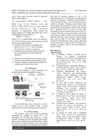 Nikhil R. Kumbhar Int. Journal of Engineering Research and Applications www.ijera.com
ISSN : 2248-9622, Vol. 5, Issue 5, ( Part -3) May 2015, pp.35-40
www.ijera.com 39 | P a g e
with P basis atoms. Now the model of multi-task
sparse representation is
Where is the Frobenius norm, and
is the norm, which is
the sum of each row’s - norm. will be the
parameter of regularization which controls the
sparsity degree in W. Further the special case of (14)
is defined for learning problem as
Where is a differentiable convex loss function.
The 3D self similarity sparse noise reduction method
can be summarized as follows:
1) Categorize HSI cube into overlapping 3D-
blocks of size and every block
B(i,j,k) will have centre at voxel (i,j,k).
2) Considering their similarity further categorize
into several groups by K-mean clustering
algorithm.
3) Estimate the real signal from every block in the
group by using multi-task sparse coding model.
4) Using the weighted average method calculate the
reduced noise value for each voxel.
IV. SUMMARY
The block diagram in Fig.4 summarizes the
methodology discussed throughout the paper.
Fig. 4 Block diagram for summarizing the
methodology.
Once the HSI data cube is denoised, it can be
further used for more accurate results in broad
applications like remote sensing, material testing etc.
V. CONCLUSION
The previous work done in HSI restoration
developed few methods to handle 1D or 2D
information of the HSI data. However in these
methods correlation between the spatial and spectral
bands is not simultaneously considered. Due to which
the efficiency of these methods is less. The method
discussed in this paper four important points different
than that of previous methods of 1D or 2D
denoising, those are 1) HSI spectral and spatial joint
analysis; 2) Using self – similarity concept in HSI; 3)
Using wavelet dictionary; and 4) Using mixed noise
model (i.e. Poisson – Gaussian noise model) which
will calculate the distribution of noise over the HSI
bands and the noise parameter. However this method
has a drawback that it is based on some prior
knowledge of noises and hence can remove only 1 or
2 noises. This may encourage the future work which
can be done in order to remove more types of noises
from the HSI data. Some research is already being
done with the help of Low Rank Matrix (LRM)
method for HSI denoising. More accurate denoising
of HSI will result in more accurate classification of
materials or surfaces which is the main application
domain of HSI.
REFERENCES
Journal Papers:
[1] R. Phillips, C. Blinn, L. Watson, and R.
Wynne, “An adaptive noiseﬁltering
algorithm for AVIRIS data with implications
for classiﬁcation accuracy,” IEEE Trans.
Geosci. Remote Sens., vol. 47, no. 9., 2009,
pp. 3168–3179.
[2] J. Martin-Herrero, “Anisotropic diffusion in
the hypercube,”IEEE Trans. Geosci. Remote
Sens., vol.45, no.5,2007, pp.1386–1398.
[3] N.Renard, S.Bourennane, and J.Blanc-
Talon, “Denoising and dimensionality
reduction using multi-linear tools for
hyperspectral images,” IEEE Geosci.
Remote Sens. Lett., vol.5, no.2, 2008,
pp.138–14.
[4] G. Chen and S. Qian, “Denoising and
dimensionality reduction of hyperspectral
imagery using wavelet packets, neighbour
shrinking and principal component
analysis,” Int. J. Remote Sens., vol. 30, no.
18, 2009, pp. 4889–4895.
[5] J. Wright, Y. Ma, J. Mairal, G. Sapiro, T.
Huang, and S. Yan, “Sparse representation
for computer vision and pattern
recognition,” Proc. IEEE, vol. 98, no. 6,
2010, pp. 1031–1044.
[6] M.Jafari and M. Plumbley, “Fast dictionary
learning for sparse representations of
speech signals,” IEEE J. Select. Topics
Signal Process., vol. 5, no. 5, 2011, pp.
1025–1031.
[7] A. Karami, M. Yazdi, and A. Zolghadre
Asli, “Noise reduction of hyperspectral
images using kernel non-negative Tucker
decomposition,” IEEE J. Select. Topics
Signal Process., vol.5, no.3, 2011, pp.487–
493.
 