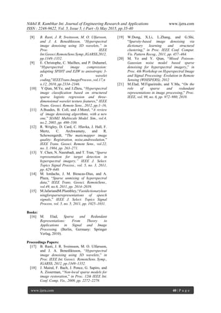 Nikhil R. Kumbhar Int. Journal of Engineering Research and Applications www.ijera.com
ISSN : 2248-9622, Vol. 5, Issue 5, ( Part -3) May 2015, pp.35-40
www.ijera.com 40 | P a g e
[8] B. Rasti, J. R. Sveinsson, M. O. Ulfarsson,
and J. A. Benediktsson, “Hyperspectral
image denoising using 3D wavelets,” in
Proc. IEEE
Int.Geosci.RemoteSens.Symp.,IGARSS,2012,
pp.1349–1352.
[9] E. Christophe, C. Mailhes, and P. Duhamel,
“Hyperspectral image compression:
adapting SPIHT and EZW to anisotropic 3-
D wavelet
coding,”IEEETrans.ImageProcess.,vol.17,n
o.12, 2010, pp.2334–2346.
[10] Y.Qian, M.Ye, and J.Zhou, “Hyperspectral
image classiﬁcation based on structured
sparse logistic regression and three-
dimensional wavelet texture features,” IEEE
Trans. Geosci. Remote Sens., 2012, pp.1–16,
[11] A.Buades, B. Coll, and J.Morel, “A review
of image denoising algorithms, with a new
one,” SIAMJ. Multiscale Model. Sim., vol.4,
no.2, 2005, pp. 490–530.
[12] R. Wrigley, D. Card, C. Hlavka, J. Hall, F.
Mertz, C. Archwamety, and R.
Schowengerdt, “The maticmapper image
quality: Registration, noise,andresolution,”
IEEE Trans. Geosci. Remote Sens., vol.22,
no. 3, 1984, pp. 263–271.
[13] Y. Chen, N. Nasrabadi, and T. Tran, “Sparse
representation for target detection in
hyperspectral imagery,” IEEE J. Select.
Topics Signal Process., vol. 5, no. 3, 2011,
pp. 629–640.
[14] M. Iordache, J. M. Bioucas-Dias, and A.
Plaza, “Sparse unmixing of hyperspectral
data,” IEEE Trans. Geosci. RemoteSens.,
vol.49, no.6, 2011, pp. 2014–2039.
[15] M.JafariandM.Plumbley,“Fastdictionarylear
ningforsparserepresentations of speech
signals,” IEEE J. Select. Topics Signal
Process, vol. 5, no. 5, 2011, pp. 1025–1031.
Books:
[16] M. Elad, Sparse and Redundant
Representations: From Theory to
Applications in Signal and Image
Processing. (Berlin, Germany: Springer
Verlag, 2010).
Proceedings Papers:
[17] B. Rasti, J. R. Sveinsson, M. O. Ulfarsson,
and J. A. Benediktsson, “Hyperspectral
image denoising using 3D wavelets,” in
Proc. IEEE Int. Geosci. RemoteSens. Symp.,
IGARSS, 2012, pp.1349–1352.
[18] J. Mairal, F. Bach, J. Ponce, G. Sapiro, and
A. Zisserman, “Non-local sparse models for
image restoration,” in Proc. 12th IEEE Int.
Conf. Comp. Vis., 2009, pp. 2272–2279.
[19] W.Dong, X.Li, L.Zhang, and G.Shi,
“Sparsity-based image denoising via
dictionary learning and structural
clustering,” in Proc. IEEE Conf. Comput.
Vis. Pattern Recog., 2011, pp. 457–464.
[20] M. Ye and Y. Qian, “Mixed Poisson-
Gaussian noise model based sparse
denoising for hyperspectral imagery,” in
Proc. 4th Workshop on Hyperspectral Image
and Signal Processing: Evolution in Remote
Sensing (WHISPERS), 2012
[21] M.Elad, M.Figueiredo, and Y.Ma, “On the
role of sparse and redundant
representations in image processing,” Proc.
IEEE, vol. 98, no. 6, pp. 972–980, 2010.
 