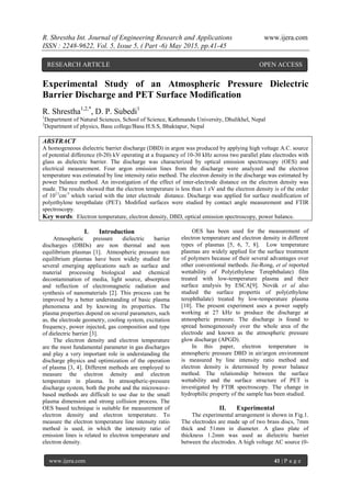R. Shrestha Int. Journal of Engineering Research and Applications www.ijera.com
ISSN : 2248-9622, Vol. 5, Issue 5, ( Part -6) May 2015, pp.41-45
www.ijera.com 41 | P a g e
Experimental Study of an Atmospheric Pressure Dielectric
Barrier Discharge and PET Surface Modification
R. Shrestha1,2,*
, D. P. Subedi1
1
Department of Natural Sciences, School of Science, Kathmandu University, Dhulikhel, Nepal
2
Department of physics, Basu college/Basu H.S.S, Bhaktapur, Nepal
ABSTRACT
A homogeneous dielectric barrier discharge (DBD) in argon was produced by applying high voltage A.C. source
of potential difference (0-20) kV operating at a frequency of 10-30 kHz across two parallel plate electrodes with
glass as dielectric barrier. The discharge was characterized by optical emission spectroscopy (OES) and
electrical measurement. Four argon emission lines from the discharge were analyzed and the electron
temperature was estimated by line intensity ratio method. The electron density in the discharge was estimated by
power balance method. An investigation of the effect of inter-electrode distance on the electron density was
made. The results showed that the electron temperature is less than 1 eV and the electron density is of the order
of 1011
cm-3
which varied with the inter electrode distance. Discharge was applied for surface modification of
polyethylene terepthalate (PET). Modified surfaces were studied by contact angle measurement and FTIR
spectroscopy.
Key words: Electron temperature, electron density, DBD, optical emission spectroscopy, power balance.
I. Introduction
Atmospheric pressure dielectric barrier
discharges (DBDs) are non thermal and non
equilibrium plasmas [1]. Atmospheric pressure non
equilibrium plasmas have been widely studied for
several emerging applications such as surface and
material processing biological and chemical
decontamination of media, light source, absorption
and reflection of electromagnetic radiation and
synthesis of nanomaterials [2]. This process can be
improved by a better understanding of basic plasma
phenomena and by knowing its properties. The
plasma properties depend on several parameters, such
as, the electrode geometry, cooling system, excitation
frequency, power injected, gas composition and type
of dielectric barrier [3].
The electron density and electron temperature
are the most fundamental parameter in gas discharges
and play a very important role in understanding the
discharge physics and optimization of the operation
of plasma [3, 4]. Different methods are employed to
measure the electron density and electron
temperature in plasma. In atmospheric-pressure
discharge system, both the probe and the microwave-
based methods are difficult to use due to the small
plasma dimension and strong collision process. The
OES based technique is suitable for measurement of
electron density and electron temperature. To
measure the electron temperature line intensity ratio
method is used, in which the intensity ratio of
emission lines is related to electron temperature and
electron density.
OES has been used for the measurement of
electron temperature and electron density in different
types of plasmas [5, 6, 7, 8]. Low temperature
plasmas are widely applied for the surface treatment
of polymers because of their several advantages over
other conventional methods. Jie-Rong, et al reported
wettability of Poly(ethylene Terephthalate) film
treated with low-temperature plasma and their
surface analysis by ESCA[9]. Novák et al also
studied the surface propertis of poly(ethylene
terephthalate) treated by low-temperature plasma
[10]. The present experiment uses a power supply
working at 27 kHz to produce the discharge at
atmospheric pressure. The discharge is found to
spread homogeneously over the whole area of the
electrode and known as the atmospheric pressure
glow discharge (APGD).
In this paper, electron temperature in
atmospheric pressure DBD in air/argon environment
is measured by line intensity ratio method and
electron density is determined by power balance
method. The relationship between the surface
wettability and the surface structure of PET is
investigated by FTIR spectroscopy. The change in
hydrophilic property of the sample has been studied.
II. Experimental
The experimental arrangement is shown in Fig.1.
The electrodes are made up of two brass discs, 7mm
thick and 51mm in diameter. A glass plate of
thickness 1.2mm was used as dielectric barrier
between the electrodes. A high voltage AC source (0-
RESEARCH ARTICLE OPEN ACCESS
 