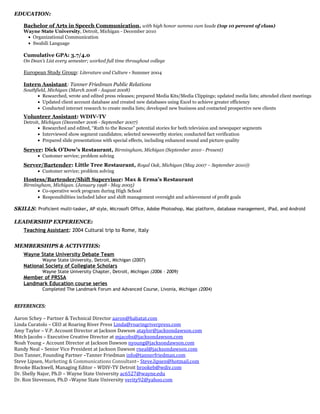 EDUCATION:EDUCATION:
Bachelor of Arts in Speech Communication, with high honor summa cum laude (top 10 percent of class)
Wayne State University, Detroit, Michigan - December 2010
• Organizational Communication
• Swahili Language
Cumulative GPA: 3.7/4.0
On Dean’s List every semester; worked full time throughout college
European Study Group: Literature and Culture - Summer 2004
Intern Assistant: Tanner Friedman Public Relations
Southfield, Michigan (March 2008 - August 2008)
• Researched, wrote and edited press releases; prepared Media Kits/Media Clippings; updated media lists; attended client meetings
• Updated client account database and created new databases using Excel to achieve greater efficiency
• Conducted internet research to create media lists; developed new business and contacted prospective new clients
Volunteer Assistant: WDIV-TV
Detroit, Michigan (December 2006 - September 2007)
• Researched and edited, “Ruth to the Rescue” potential stories for both television and newspaper segments
• Interviewed show segment candidates; selected newsworthy stories; conducted fact verification
• Prepared slide presentations with special effects, including enhanced sound and picture quality
Server: Dick O’Dow’s Restaurant, Birmingham, Michigan (September 2010 - Present)
• Customer service; problem solving
Server/Bartender: Little Tree Restaurant, Royal Oak, Michigan (May 2007 – September 2010))
• Customer service; problem solving
Hostess/Bartender/Shift Supervisor: Max & Erma’s Restaurant
Birmingham, Michigan. (January 1998 - May 2005)
• Co-operative work program during High School
• Responsibilities included labor and shift management oversight and achievement of profit goals
SKILLSSKILLS: Proficient multi-tasker, AP style, Microsoft Office, Adobe Photoshop, Mac platform, database management, iPad, and Android
LEADERSHIP EXPERIENCE:LEADERSHIP EXPERIENCE:
Teaching Assistant: 2004 Cultural trip to Rome, Italy
MEMBERSHIPS & ACTIVITIES:MEMBERSHIPS & ACTIVITIES:
Wayne State University Debate Team
Wayne State University, Detroit, Michigan (2007)
National Society of Collegiate Scholars
Wayne State University Chapter, Detroit, Michigan (2006 - 2009)
Member of PRSSA
Landmark Education course series
Completed The Landmark Forum and Advanced Course, Livonia, Michigan (2004)
REFERENCES:
Aaron Schey – Partner & Technical Director aaron@habatat.com
Linda Curatolo – CEO at Roaring River Press Linda@roaringriverpress.com
Amy Taylor – V.P. Account Director at Jackson Dawson ataylor@jacksondawson.com
Mitch Jacobs – Executive Creative Director at mjacobs@jacksondawson.com
Noah Young – Account Director at Jackson Dawson nyoung@jacksondawson.com
Randy Neal – Senior Vice President at Jackson Dawson rneal@jacksondawson.com
Don Tanner, Founding Partner –Tanner Friedman info@tannerfriedman.com
Steve Lipsen, Marketing & Communications Consultant– Steve.lipsen@hotmail.com
Brooke Blackwell, Managing Editor – WDIV-TV Detroit brookeb@wdiv.com
Dr. Shelly Najor, Ph.D – Wayne State University ac6527@wayne.edu
Dr. Ron Stevenson, Ph.D –Wayne State University verity92@yahoo.com
 
