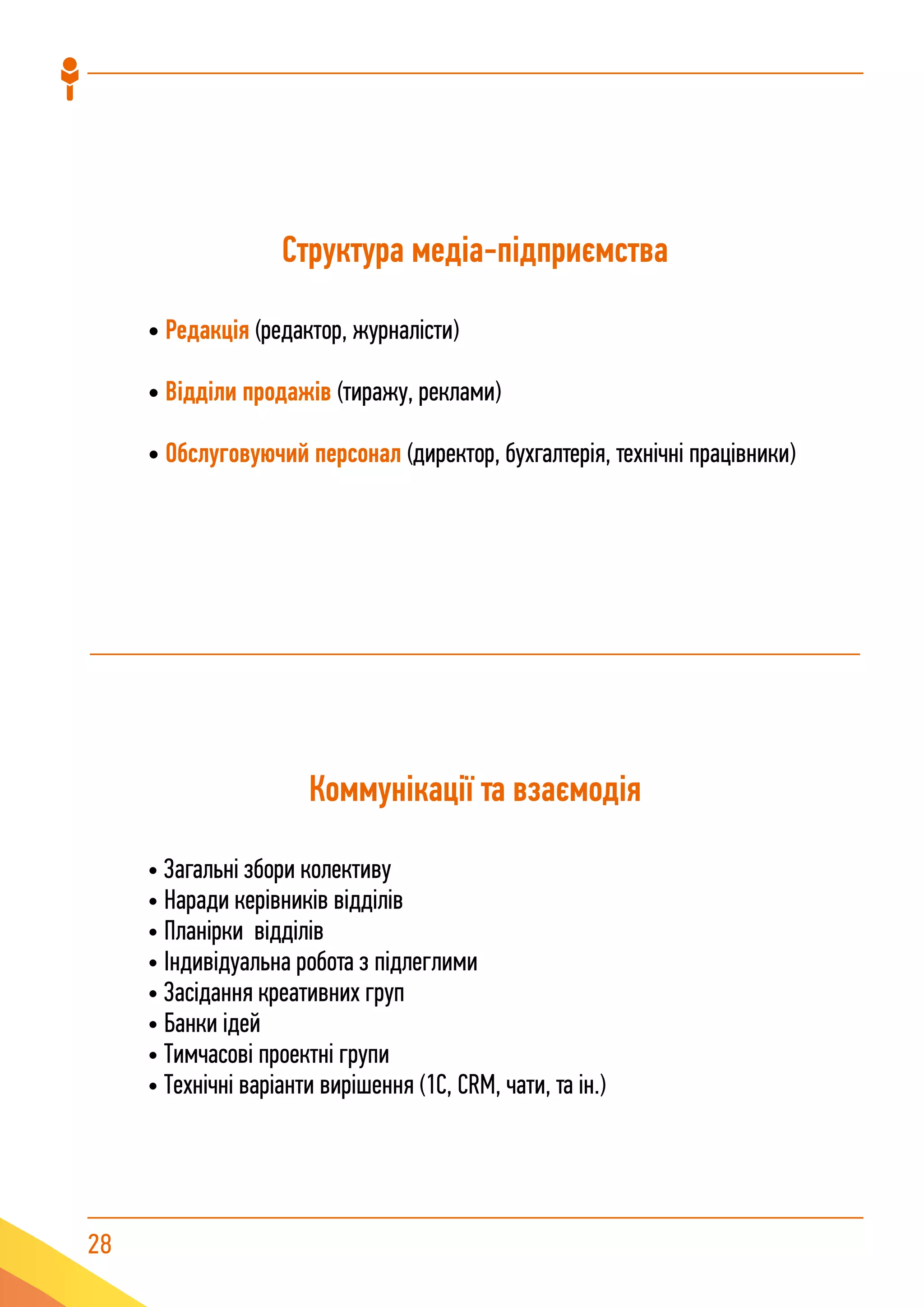 28
Структура медіа-підприємства
• Редакція (редактор, журналісти)
• Відділи продажів (тиражу, реклами)
• Обслуговуючий персонал (директор, бухгалтерія, технічні працівники)
Коммунікації та взаємодія
• Загальні збори колективу
• Наради керівників відділів
• Планірки відділів
• Індивідуальна робота з підлеглими
• Засідання креативних груп
• Банки ідей
• Тимчасові проектні групи
• Технічні варіанти вирішення (1С, CRM, чати, та ін.)
 