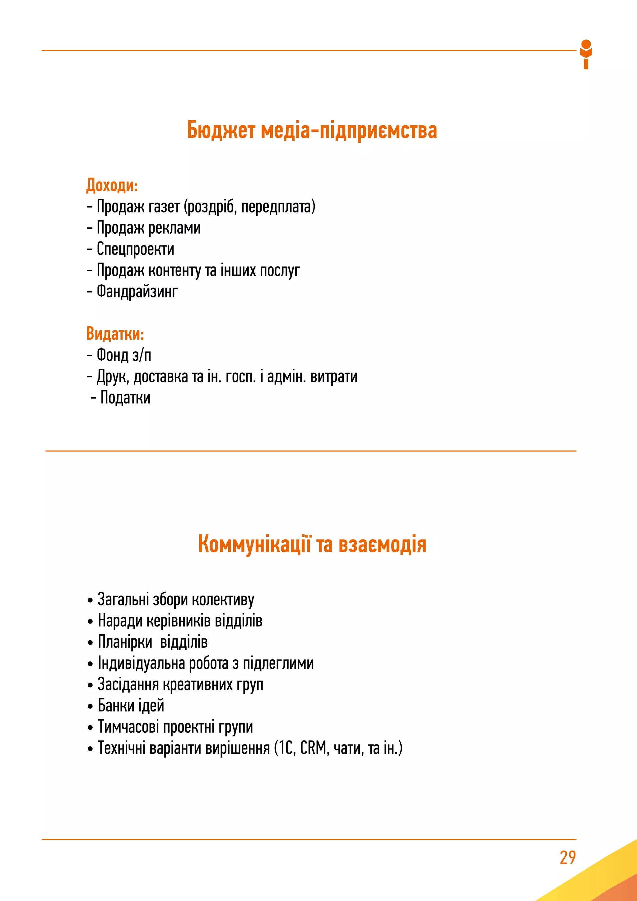 29
Бюджет медіа-підприємства
Доходи:
- Продаж газет (роздріб, передплата)
- Продаж реклами
- Спецпроекти
- Продаж контенту та інших послуг
- Фандрайзинг
Видатки:
- Фонд з/п
- Друк, доставка та ін. госп. і адмін. витрати
- Податки
Коммунікації та взаємодія
• Загальні збори колективу
• Наради керівників відділів
• Планірки відділів
• Індивідуальна робота з підлеглими
• Засідання креативних груп
• Банки ідей
• Тимчасові проектні групи
• Технічні варіанти вирішення (1С, CRM, чати, та ін.)
 