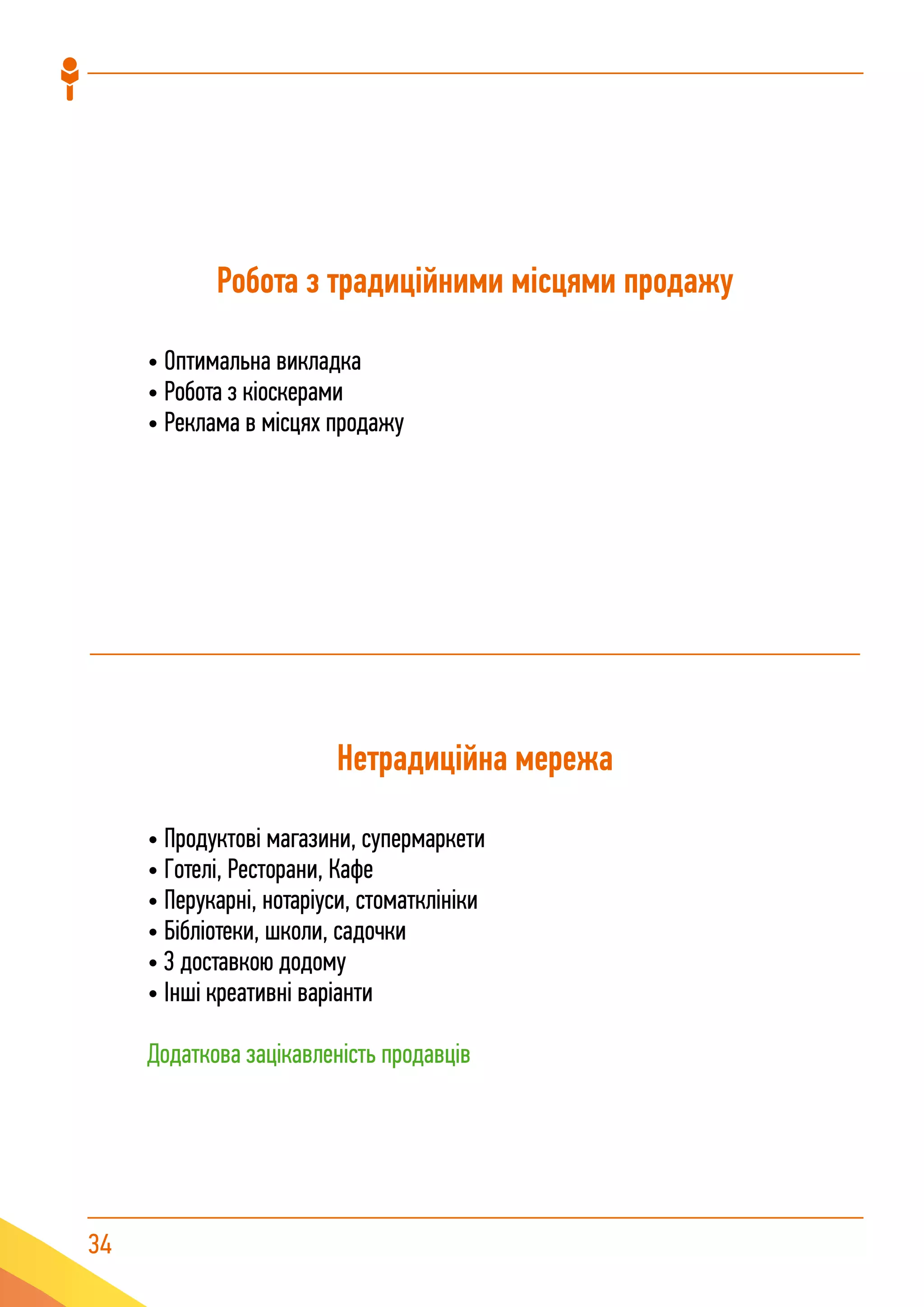 34
Робота з традиційними місцями продажу
• Оптимальна викладка
• Робота з кіоскерами
• Реклама в місцях продажу
Нетрадиційна мережа
• Продуктові магазини, супермаркети
• Готелі, Ресторани, Кафе
• Перукарні, нотаріуси, стоматклініки
• Бібліотеки, школи, садочки
• З доставкою додому
• Інші креативні варіанти
Додаткова зацікавленість продавців
 