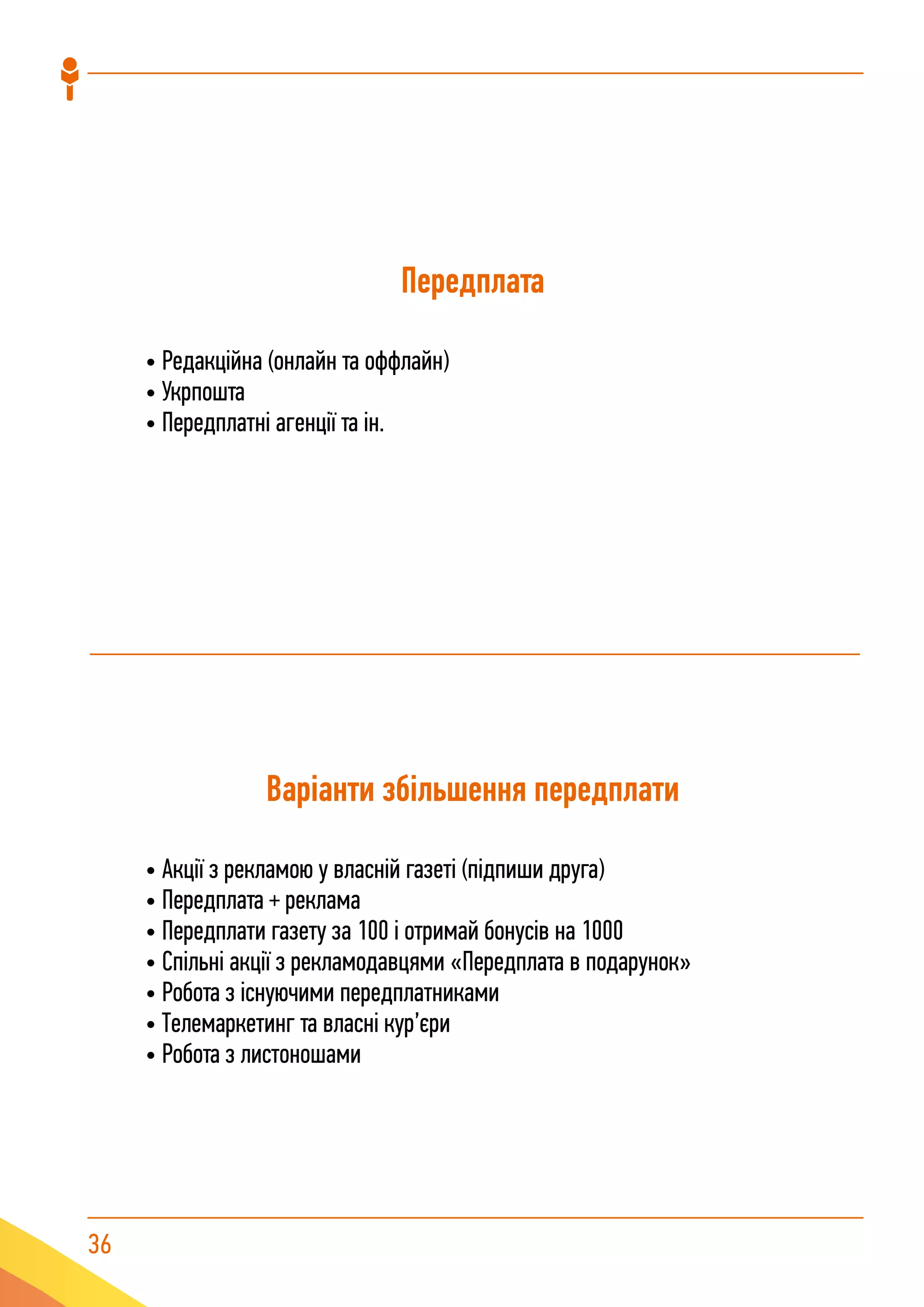 36
Передплата
• Редакційна (онлайн та оффлайн)
• Укрпошта
• Передплатні агенції та ін.
Варіанти збільшення передплати
• Акції з рекламою у власній газеті (підпиши друга)
• Передплата + реклама
• Передплати газету за 100 і отримай бонусів на 1000
• Спільні акції з рекламодавцями «Передплата в подарунок»
• Робота з існуючими передплатниками
• Телемаркетинг та власні кур’єри
• Робота з листоношами
 