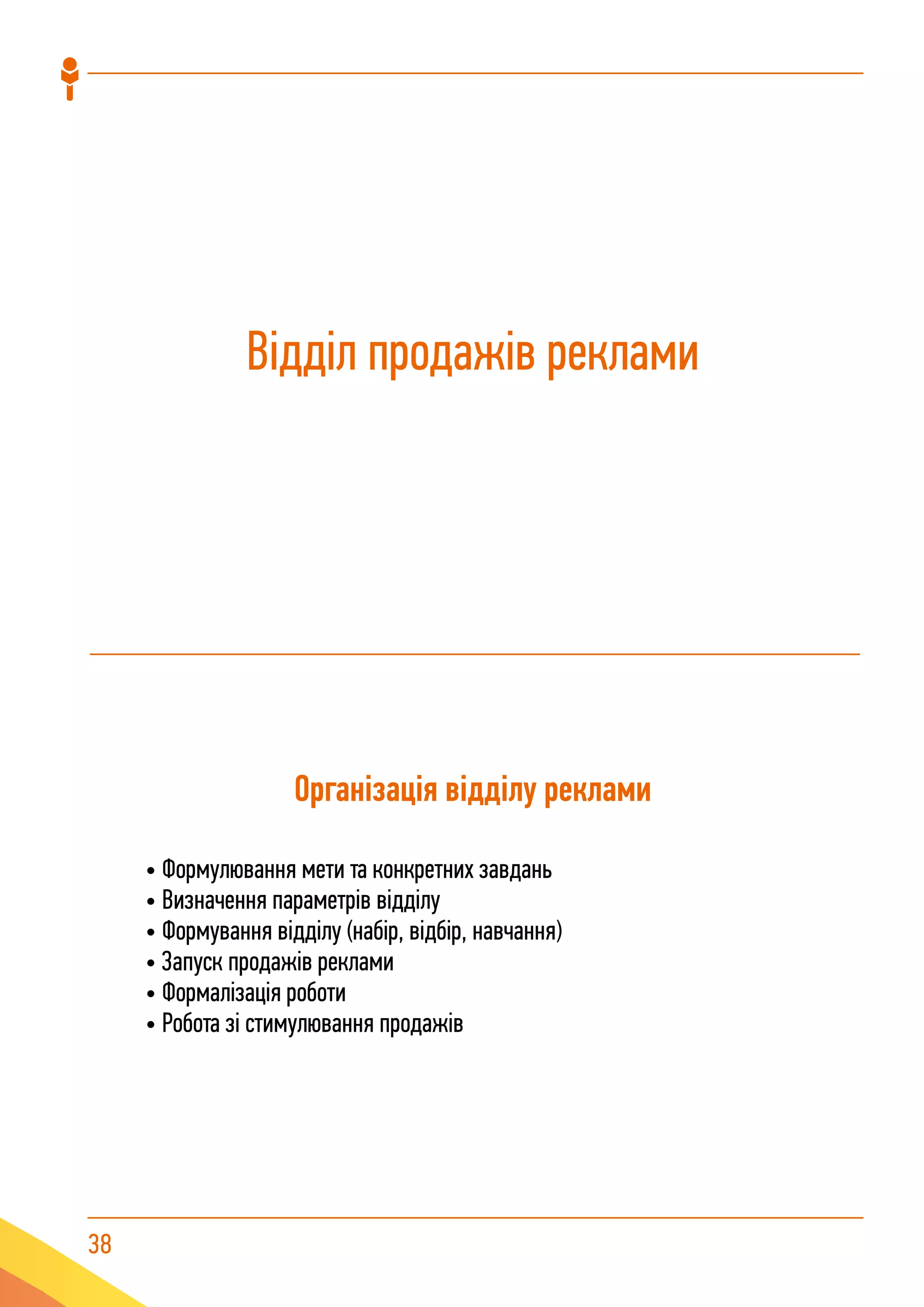 38
Відділ продажів реклами
Організація відділу реклами
• Формулювання мети та конкретних завдань
• Визначення параметрів відділу
• Формування відділу (набір, відбір, навчання)
• Запуск продажів реклами
• Формалізація роботи
• Робота зі стимулювання продажів
 