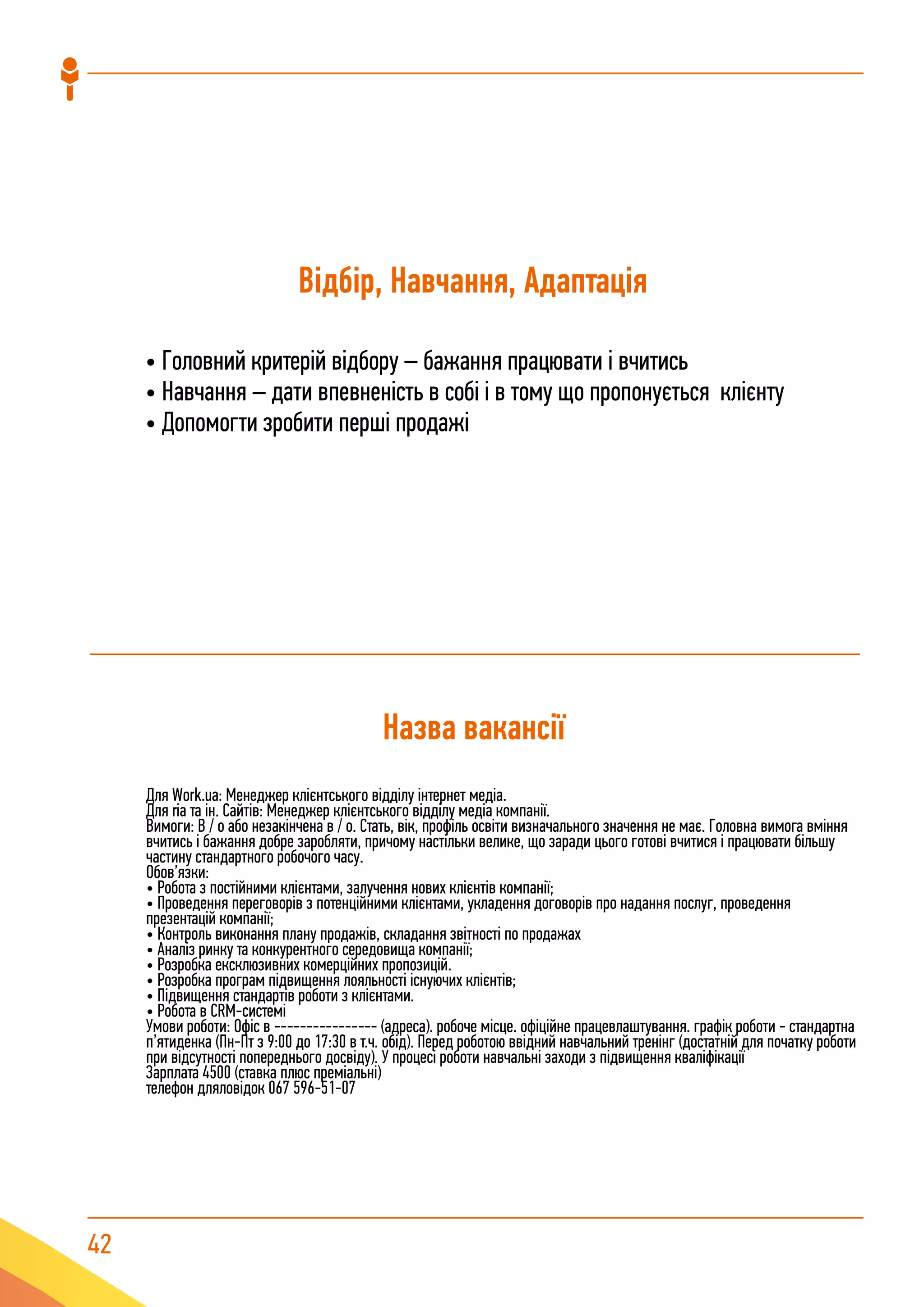 42
Відбір, Навчання, Адаптація
• Головний критерій відбору – бажання працювати і вчитись
• Навчання – дати впевненість в собі і в тому що пропонується клієнту
• Допомогти зробити перші продажі
Назва вакансії
Для Work.ua: Менеджер клієнтського відділу інтернет медіа.
Для ria та ін. Сайтів: Менеджер клієнтського відділу медіа компанії.
Вимоги: В / о або незакінчена в / о. Стать, вік, профіль освіти визначального значення не має. Головна вимога вміння
вчитись і бажання добре заробляти, причому настільки велике, що заради цього готові вчитися і працювати більшу
частину стандартного робочого часу.
Обов’язки:
• Робота з постійними клієнтами, залучення нових клієнтів компанії;
• Проведення переговорів з потенційними клієнтами, укладення договорів про надання послуг, проведення
презентацій компанії;
• Контроль виконання плану продажів, складання звітності по продажах
• Аналіз ринку та конкурентного середовища компанії;
• Розробка ексклюзивних комерційних пропозицій.
• Розробка програм підвищення лояльності існуючих клієнтів;
• Підвищення стандартів роботи з клієнтами.
• Робота в CRM-системі
Умови роботи: Офіс в ---------------- (адреса). робоче місце. офіційне працевлаштування. графік роботи - стандартна
п’ятиденка (Пн-Пт з 9:00 до 17:30 в т.ч. обід). Перед роботою ввідний навчальний тренінг (достатній для початку роботи
при відсутності попереднього досвіду). У процесі роботи навчальні заходи з підвищення кваліфікації
Зарплата 4500 (ставка плюс преміальні)
телефон дляловідок 067 596-51-07
 