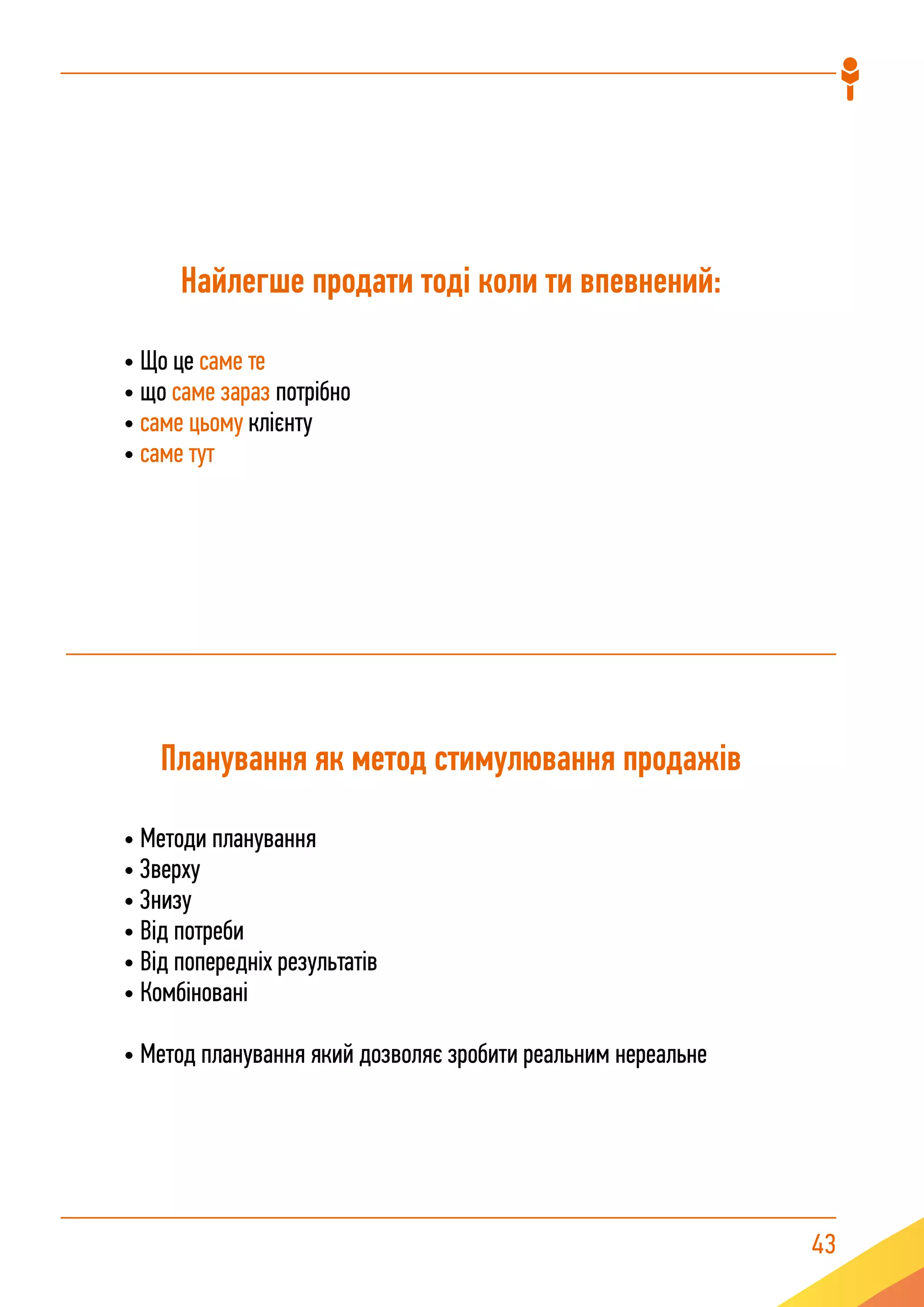 43
Найлегше продати тоді коли ти впевнений:
• Що це саме те
• що саме зараз потрібно
• саме цьому клієнту
• саме тут
Планування як метод стимулювання продажів
• Методи планування
• Зверху
• Знизу
• Від потреби
• Від попередніх результатів
• Комбіновані
• Метод планування який дозволяє зробити реальним нереальне
 